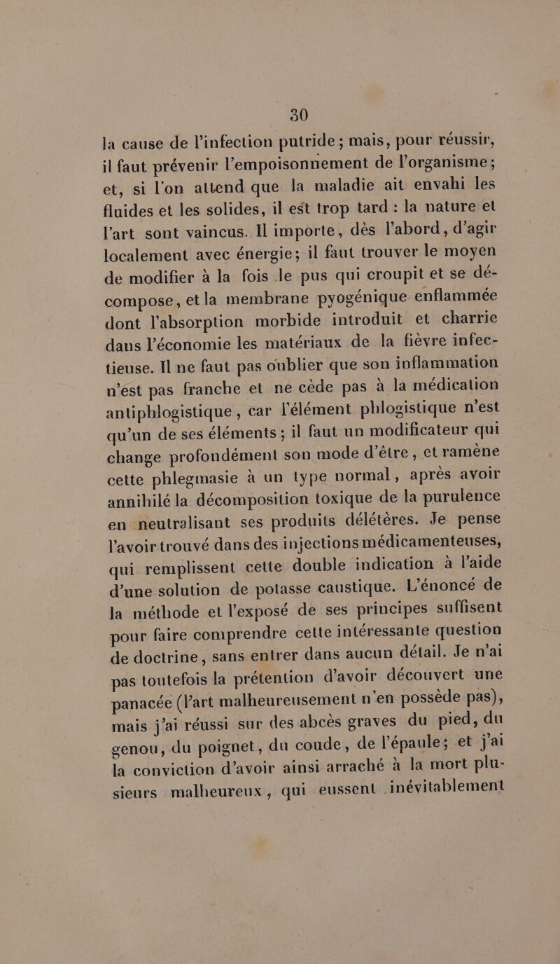 510 la cause de l'infection putride ; mais, pour réussir, il faut prévenir l’'empoisonnement de l'organisme ; et, si l'on attend que la maladie ait envahi les fluides et les solides, il est trop tard: la nature et l’art sont vaincus. Il importe, dès l'abord, d'agir localement avec énergie; il faut trouver le moyen de modifier à la fois le pus qui croupit et se dé- compose, etla membrane pyogénique enflammée dont l'absorption morbide introduit et charrie dans l’économie les matériaux de la fièvre infec- tieuse. Il ne faut pas oublier que son inflammation n’est pas franche et ne cède pas à la médication antiphlogistique , car l'élément phlogistique n'est qu’un de ses éléments ; il faut un modificateur qui change profondément son mode d'être, et ramène cette phlegmasie à un type normal, après avoir annihilé la décomposition toxique de la purulence en neutralisant ses produits délétères. Je pense l'avoir trouvé dans des injections médicamenteuses, qui remplissent cette double indication à l’aide d’une solution de potasse caustique. L'énoncé de la méthode et l'exposé de ses principes suffisent pour faire comprendre cette intéressante question de doctrine, sans entrer dans aucun détail. Je n'ai pas toutefois la prétention d'avoir découvert une panacée (l'art malheureusement n'en possède pas), mais j'ai réussi sur des abcès graves du pied, du genou, du poignet, du coude, de l’épaule; et j'ai la conviction d’avoir ainsi arraché à la mort plu- sieurs malheureux, qui eussent inévitablement