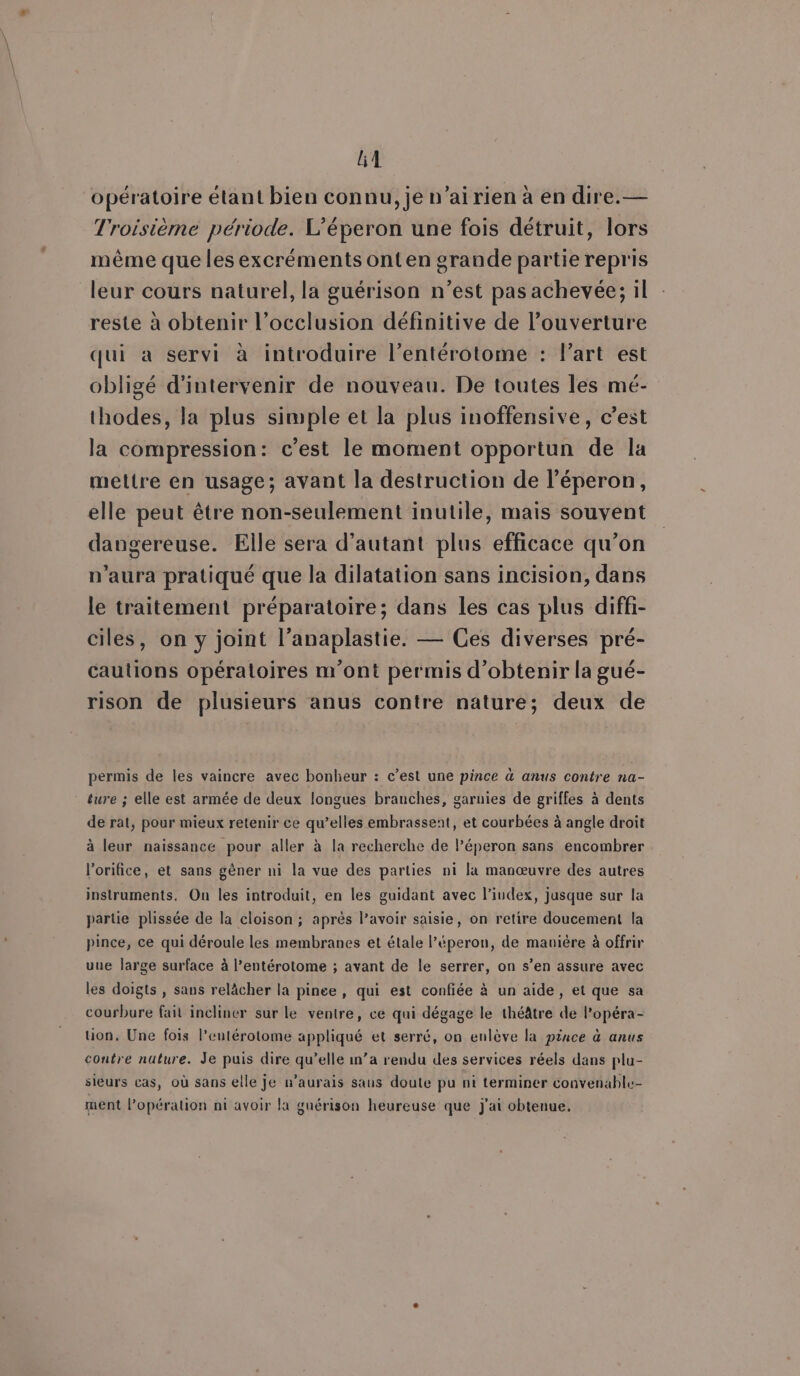 opératoire étant bien connu, je n’airien à en dire.— Troisième période. L’éperon une fois détruit, lors même que les excréments ont en grande partie repris leur cours naturel, la guérison n’est pas achevée; il reste à obtenir l’occlusion définitive de l'ouverture qui a servi à introduire l’entérotome : Part est obligé d'intervenir de nouveau. De toutes les mé- thodes, la plus simple et la plus inoffensive, c’est la compression: c’est le moment opportun de la mettre en usage; avant la destruction de l’éperon, elle peut être non-seulement inutile, mais souvent dangereuse. Elle sera d’autant plus efficace qu’on n'aura pratiqué que la dilatation sans incision, dans le traitement préparatoire; dans les cas plus diffi- ciles, on y joint l’anaplastie. — Ces diverses pré- cautions opératoires m'ont permis d'obtenir la gué- rison de plusieurs anus contre nature; deux de permis de les vaincre avec bonheur : c’est une pince à anus contre na- ture ; elle est armée de deux longues branches, garuies de griffes à dents de rat, pour mieux retenir ce qu’elles embrassent, et courbées à angle droit à leur naissance pour aller à la recherche de l’éperon sans encombrer l'orifice, et sans gêner ni la vue des parties ni la manœuvre des autres instruments. On les introduit, en les guidant avec l'index, jusque sur la partie plissée de la cloison ; après lavoir saisie, on retire doucement la pince, ce qui déroule les membranes et étale l’éperon, de manière à offrir uue large surface à l’entérotome ; avant de le serrer, on s’en assure avec les doigts , sans relâcher la pinee , qui est confiée à un aide, et que sa courbure fait incliner sur le ventre, ce qui dégage le théâtre de l’opéra- tion. Une fois l’eutérotome appliqué et serré, on enlève la pince à anus contre nuture. Je puis dire qu’elle n’a rendu des services réels dans plu- sieurs cas, où sans elle je n’aurais sans doute pu nt terminer convenable ment l’opéralion ni avoir la guérison heureuse que j'ai obtenue.