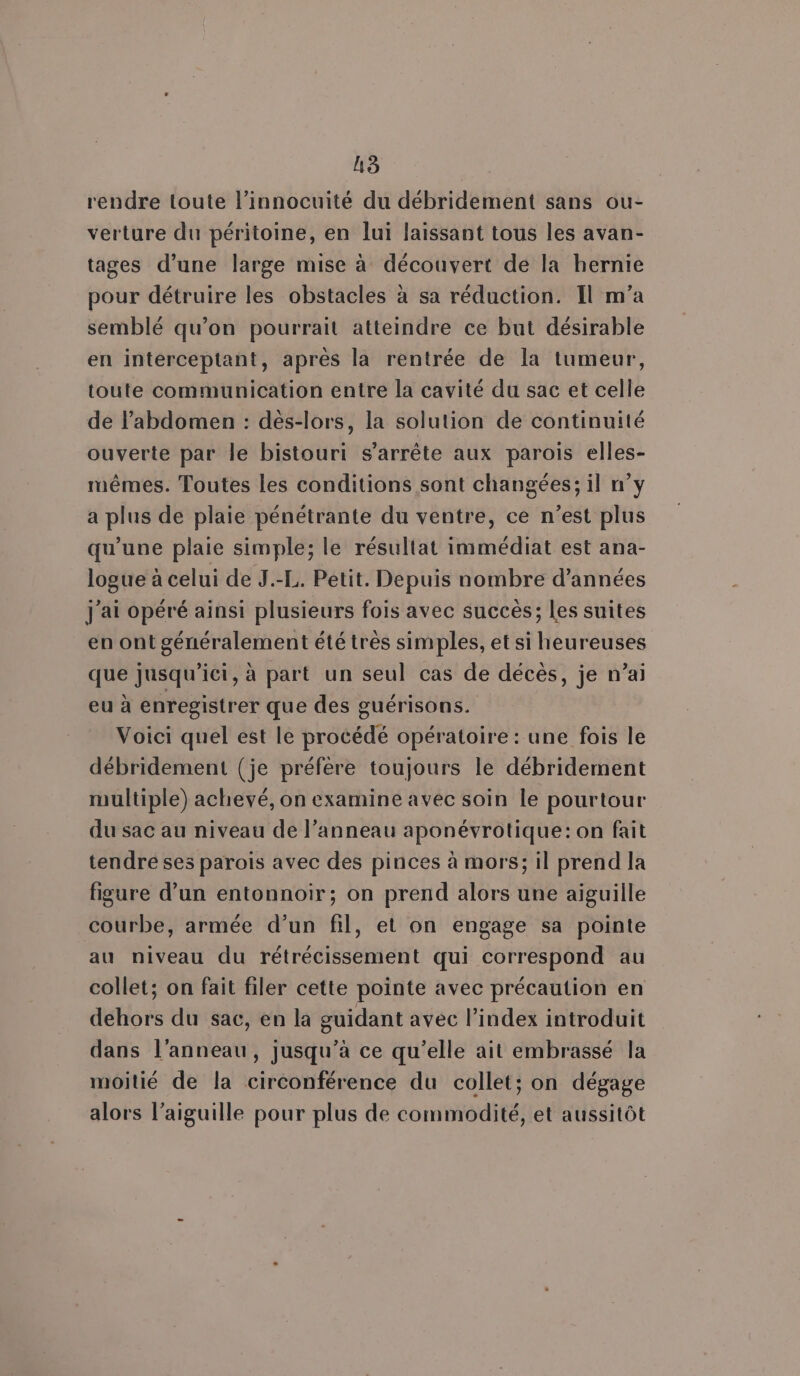 rendre toute l’innocuité du débridement sans ou- verture du péritoine, en lui laissant tous les avan- tages d’une large mise à découvert de la hernie pour détruire les obstacles à sa réduction. Il m'a semblé qu’on pourrait atteindre ce but désirable en interceptant, après la rentrée de la tumeur, toute communication entre la cavité du sac et celle de l'abdomen : dès-lors, la solution de continuité ouverte par le bistouri s'arrête aux parois elles- mêmes. Toutes les conditions sont changées; il n°y a plus de plaie pénétrante du ventre, ce n’est plus qu’une plaie simple; le résultat immédiat est ana- logue à celui de J.-L. Petit. Depuis nombre d'années j'ai opéré ainsi plusieurs fois avec succès; Les suites en ont généralement été très simples, et si heureuses que jusqu'ici, à part un seul cas de décès, je n’ai eu à enregistrer que des guérisons. Voici quel est le procédé opératoire : une fois le débridement (je préfère toujours le débridement multiple) achevé, on examine avec soin le pourtour du sac au niveau de l'anneau aponévrotique: on fait tendre ses parois avec des pinces à mors; il prend la figure d’un entonnoir; on prend alors une aïguille courbe, armée d’un fil, et on engage sa pointe au niveau du rétrécissement qui correspond au collet; on fait filer cette pointe avec précaution en dehors du sac, en la guidant avec l’index introduit dans l'anneau, jusqu’à ce qu’elle ait embrassé la moitié de la circonférence du collet; on dégage alors l'aiguille pour plus de commodité, et aussitôt