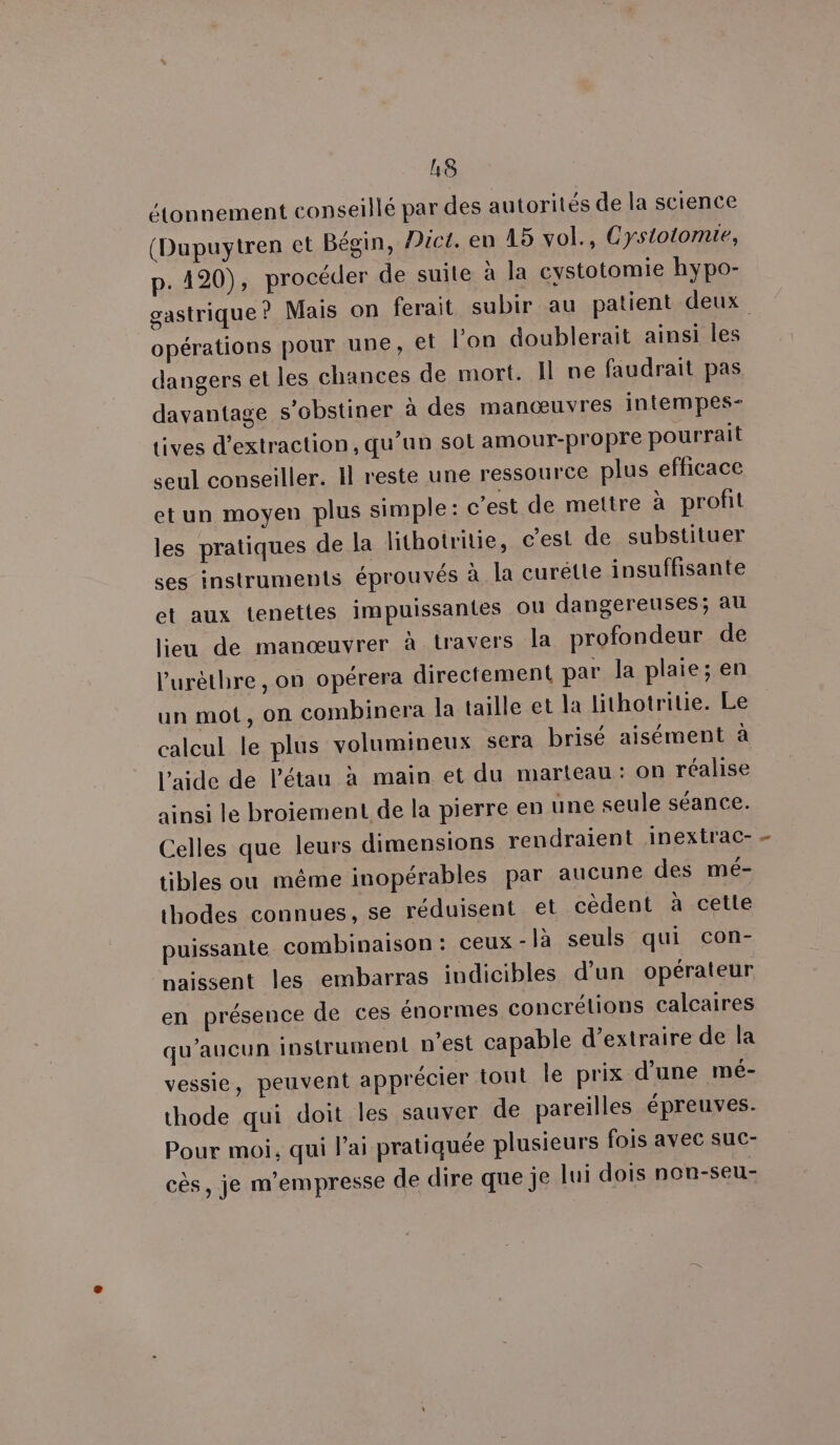 L&amp; étonnement conseillé par des autorités de la science (Dupuytren et Bégin, Pic. en 15 vol., Cystotomie, p. 420), procéder de suite à la cystotomie hypo- gastrique? Mais on ferait subir au patient deux opérations pour une, et l’on doublerait ainsi les dangers et les chances de mort. Il ne faudrait pas davantage s’obstiner à des manœuvres intempes- tives d'extraction, qu’un sol amour-propre pourrait seul conseiller. Il reste une ressource plus efficace etun moyen plus simple: c'est de mettre à profit les pratiques de la lithotritie, c'est de substituer ses instruments éprouvés à la curétte insuffisante et aux tenettes impuissantes ou dangereuses; at lieu de manœuvrer à travers la profondeur de l’'urèthre , on opérera directement par la plaie; en un mot, on combinera la taille et la lithotritie. Le calcul le plus volumineux sera brisé aisément à l'aide de l’étau à main et du marteau: on réalise ainsi le broiement de la pierre en une seule séance. Celles que leurs dimensions rendraient inextrac- tibles ou même inopérables par aucune des mé- thodes connues, se réduisent et cèdent à cette puissante combinaison: ceux-là seuls qui con- naissent les embarras indicibles d’un opérateur en présence de ces énormes concrétions calcaires qu'aucun instrument n'est capable d'extraire de la vessie, peuvent apprécier tout le prix d’une mé- thode qui doit les sauver de pareilles épreuves. Pour moi, qui Pai pratiquée plusieurs fois avec suc- cès, je m’empresse de dire que je lui dois non-seu-