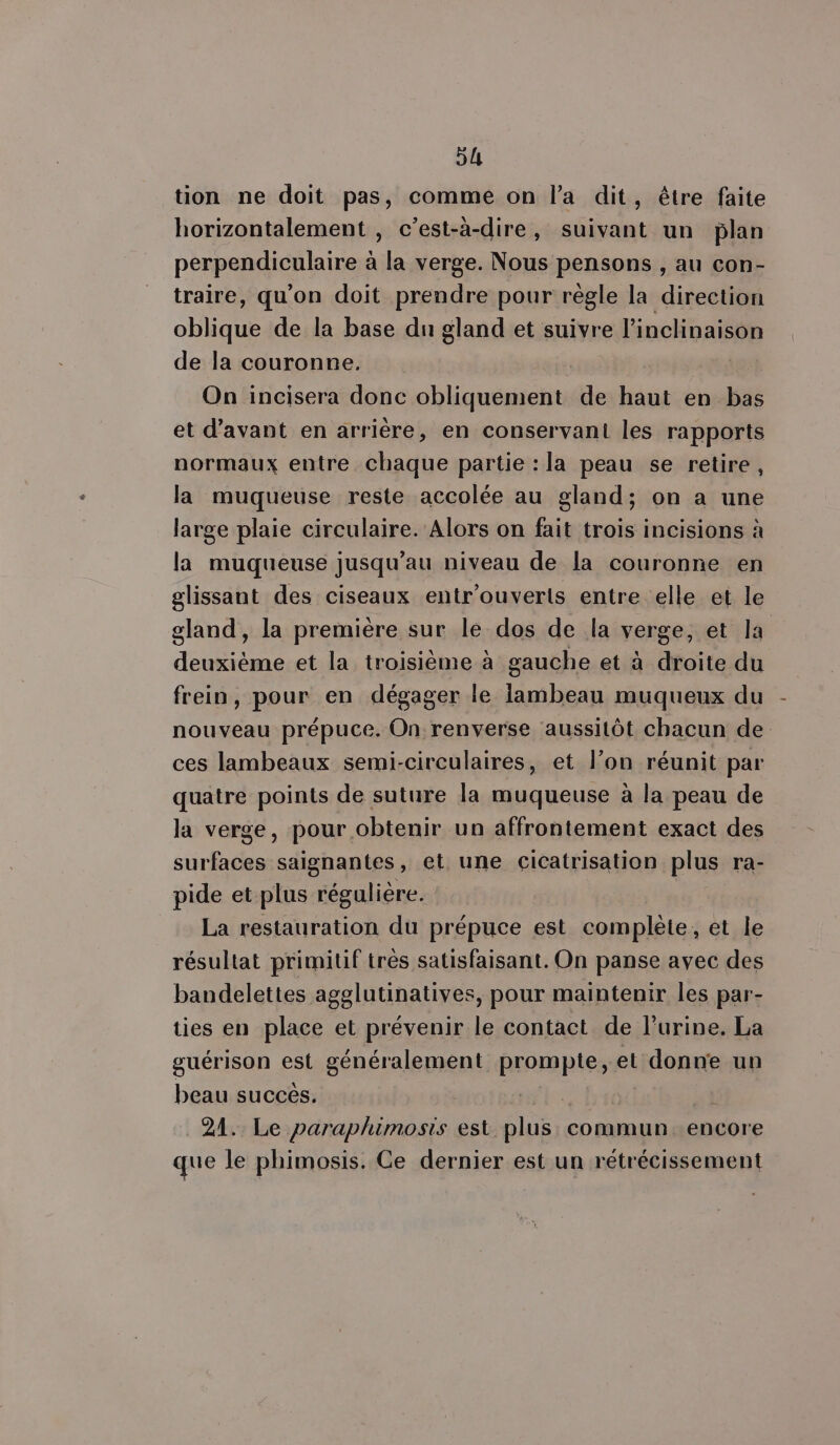 tion ne doit pas, comme on l’a dit, être faite horizontalement , c’est-à-dire, suivant un plan perpendiculaire à la verge. Nous pensons , au con- traire, qu'on doit prendre pour règle la direction oblique de la base du gland et suivre l’inclinaison de la couronne. | On incisera donc obliquement de haut en bas et d'avant en arrière, en conservant les rapports normaux entre chaque partie “la peau se retire , la muqueuse reste accolée au gland; on a une large plaie circulaire. Alors on fait trois incisions à la muqueuse jusqu’au niveau de la couronne en glissant des ciseaux entr'ouverts entre elle et le gland, la première sur le dos de la verge, et la deuxième et la troisième à gauche et à droite du frein, pour en dégager le iambeau muqueux du nouveau prépuce. On renverse aussitôt chacun de ces lambeaux semi-circulaires, et l’on réunit par quatre points de suture la muqueuse à la peau de la verge, pour obtenir un affrontement exact des surfaces saignantes, et une cicatrisation plus ra- pide et plus régulière. La restauration du prépuce est complète, et le résultat primitif très satisfaisant. On panse avec des bandelettes agglutinatives, pour maintenir les par- ties en place et prévenir le contact de l'urine, La guérison est généralement prompte, et donne un beau succès. | 21. Le paraphimosis est plus commun. encore que le phimosis. Ce dernier est un reétrécissement