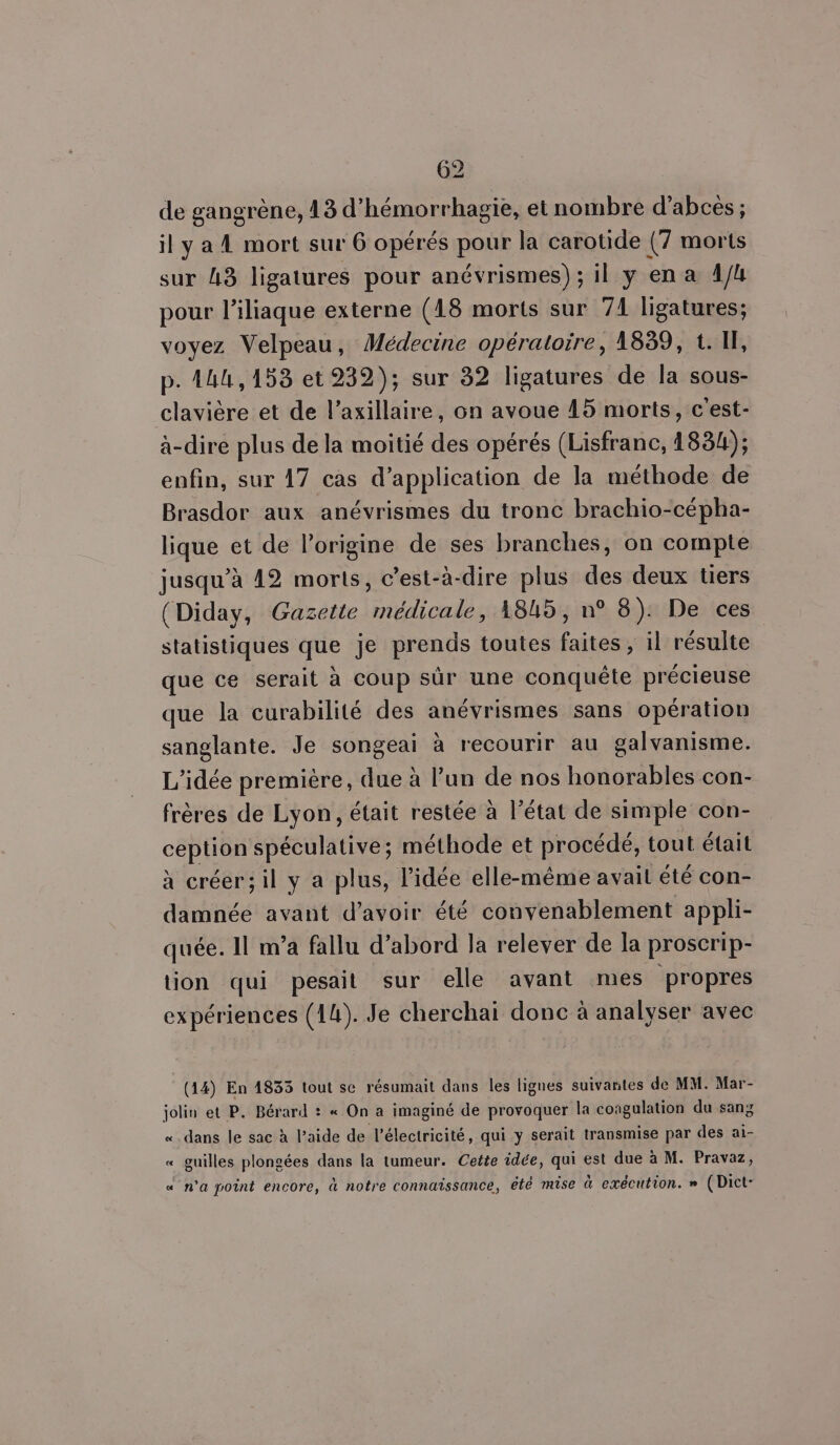 de gangrène, 13 d'hémorrhagie, et nombre d’abces ; il y a À mort sur 6 opérés pour la carotide (7 morts sur 43 ligatures pour anévrismes); il y ena A4 pour l’iliaque externe (18 morts sur 71 ligatures; voyez Velpeau, Médecine opératoire, 1839, t. IF, p. 144,153 et 232); sur 32 ligatures de la sous- clavière et de l’axillaire, on avoue 15 morts, c'est- à-dire plus de la moitié des opérés (Lisfranc, 1834); enfin, sur 17 cas d’application de la méthode de Brasdor aux anévrismes du tronc brachio-cépha- lique et de l’origine de ses branches, on compte jusqu’à 12 morts, c’est-à-dire plus des deux tiers (Diday, Gazette médicale, 1845, n° 8): De ces statistiques que je prends toutes faites, il résulte que ce serait à coup sûr une conquête précieuse que la curabilité des anévrismes sans opération sanglante. Je songeai à recourir au galvanisme. L'idée première, due à l’un de nos honorables con- frères de Lyon, était restée à l’état de simple con- ception spéculative; méthode et procédé, tout était à créer; il y a plus, l'idée elle-même avait été con- damnée avant d’avoir été convenablement appli- quée. Il m’a fallu d’abord la relever de la proscrip- tion qui pesait sur elle avant mes propres expériences (14). Je cherchai donc à analyser avec (14) En 1835 tout sc résumait dans les lignes suivantes de MM. Mar- jolin et P. Bérard : « On a imaginé de provoquer la coagulation du sang «dans le sac à l’aide de l'électricité, qui y serait transmise par des ai- « guilles plongées dans la tumeur. Cette idée, qui est due à M. Pravaz, « n’a point encore, à notre connaissance, été mise à exécution. » (Dict-