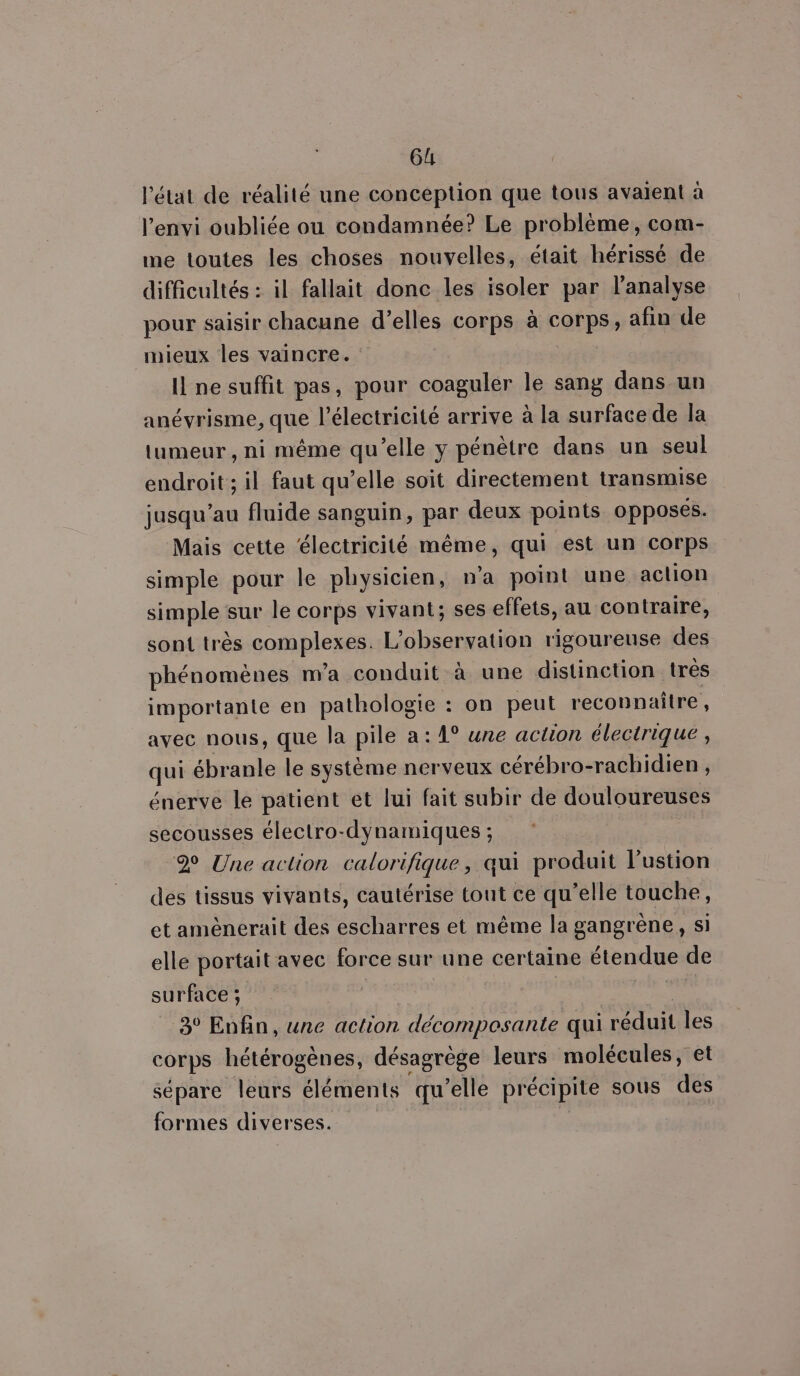6 l'état de réalité une conception que tous avaient à l’envi oubliée ou condamnée? Le problème, com- me toutes les choses nouvelles, était hérissé de difficultés : il fallait donc les isoler par l'analyse pour saisir chacune d’elles corps à corps, afin de mieux les vaincre. I ne suffit pas, pour coagulér le sang dans un anévrisme, que l’électricité arrive à la surface de la tumeur, ni même qu’elle y pénètre dans un seul endroit ; il faut qu’elle soit directement transmise jusqu’au fluide sanguin, par deux points opposés. Mais cette ‘électricité même, qui est un corps simple pour le physicien, n’a point une action simple sur le corps vivant; ses effets, au contraire, sont très complexes. L'observation rigoureuse des phénomènes m'a conduit à une distinction très importante en pathologie : on peut reconnaitre, avec nous, que la pile a: 1° une action électrique, qui ébranle le système nerveux cérébro-rachidien, énerve le patient et lui fait subir de douloureuses secousses électro-dynamiques ; 2 Une action calorifique, qui produit l’'ustion des tissus vivants, cautérise tout ce qu’elle touche, et amènerait des escharres et même la gangrène, si elle portait avec force sur une certaine étendue de surface ; | Ra 3° Enfin, une action décomposante qui réduit les corps hétérogènes, désagrège leurs molécules, et sépare leurs éléments qu’elle précipite sous des formes diverses. |