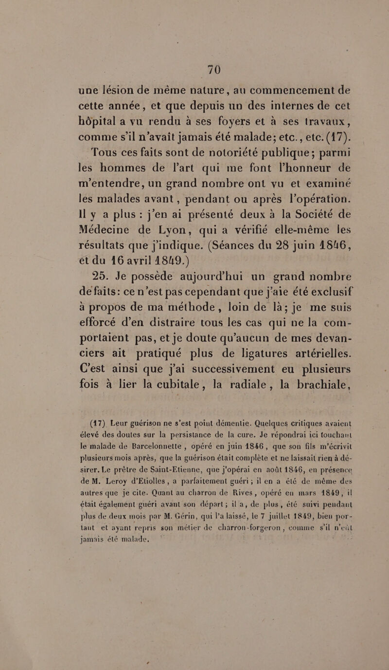 . 40 une lésion de même nature, au commencement de cette année, et que depuis un des internes de cet hôpital a vu rendu à ses foyers et à ses travaux, comme s'il n’avaît jamais été malade; etc., etc. (17). Tous ces faits sont de notoriété publique; parmi les hommes de l’art qui me font l'honneur de m'entendre, un grand nombre ont vu et examiné les malades avant, pendant ou après l’opération. Il y a plus : j'en ai présenté deux à la Société de Médecine de Lyon, qui a vérifié elle-même les résultats que jindique. (Séances du 28 juin 1846, ét du 16 avril 1849.) 25. Je possède aujourd’hui un grand nombre de faits: ce n’est pas cependant que j'aie été exclusif à propos de ma méthode, loin de là; je me suis efforcé d’en distraire tous les cas qui ne la com- portaient pas, et je doute qu'aucun de mes devan- ciers ait pratiqué plus de ligatures artérielles. C'est ainsi que j'ai successivement eu plusieurs fois à lier la cubitale, la radiale, la brachiale, (17). Leur guérison ne s’est point démentie. Quelques critiques avaient élevé des doutes sur la persistance de la cure. Je répondrai ici touchant le malade de Barcelonnette , opéré en juin 1846, que son fils m'écrivit plusieurs mois après, que la guérison était complète et ne laissait rien à dé- sirer. Le prêtre de Saint-Etienne, que j'opérai en août 1846, en présence de M. Leroy d’Etiolles , a parfaitement guéri ; il en a été de même des autres que je cite. Quant au charron de Rives, opéré en mars 1849, il était également guéri avant son départ ; il a, de plus, été suivi pendant plus de deux mois par M. Gérin, qui Pa laissé, le 7 juillet 1849, bien por- laut et ayant repris son métier de charron-forgeron , comme s’il n’eûl jamais été malade, ©