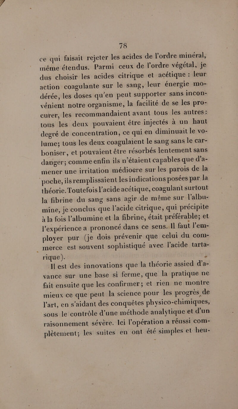 ce qui faisait rejeter les acides de l’ordre minéral, méme étendus. Parmi ceux de l’ordre végétal, je dus choisir les acides citrique et acétique : leur action coagulante sur le sang, leur énergie mo- dérée, les doses qu’en peut supporter sans incon- vénient notre organisme, la facilité de se les pro- curer, les recommandaient avant tous les autres: tous les deux pouvaient être injectés à un haut degré de concentration, ce qui en diminuait le vo- lume; tous les deux coagulaient le sang sans le car- boniser, et pouvaient être résorbés lentement sans danger; comme enfin ils n'étaient capables que d’a- mener une irritation médiocre sur les parois de la poche, ils remplissaient les indications posées par la théorie. Toutefois l'acide acétique, coagulant surtout la fibrine du sang sans agir de même sur l'albu- mine, je conclus que l'acide citrique, qui précipite x la fois l’albumine et la fibrine, était préférable; et l’expérience a prononcé dans ce sens. Il faut l’em- ployer pur (je dois prévenir que celui du com- merce est souvent sophistiqué avec l'acide tarta- rique ). i Ilest des innovations que la théorie assied d'a- vance sur une base si ferme, que la pratique ne fait ensuite que les confirmer; et rien ne montre mieux ce que peut la science pour Îles progrès. de l’art, en s’aidant des conquêtes physico-chimiques, sous le contrôle d’une méthode analytique et d’un raisonnement sévère. Ici l'opération a réussi com- plètement; les suites en ont été simples et heu-