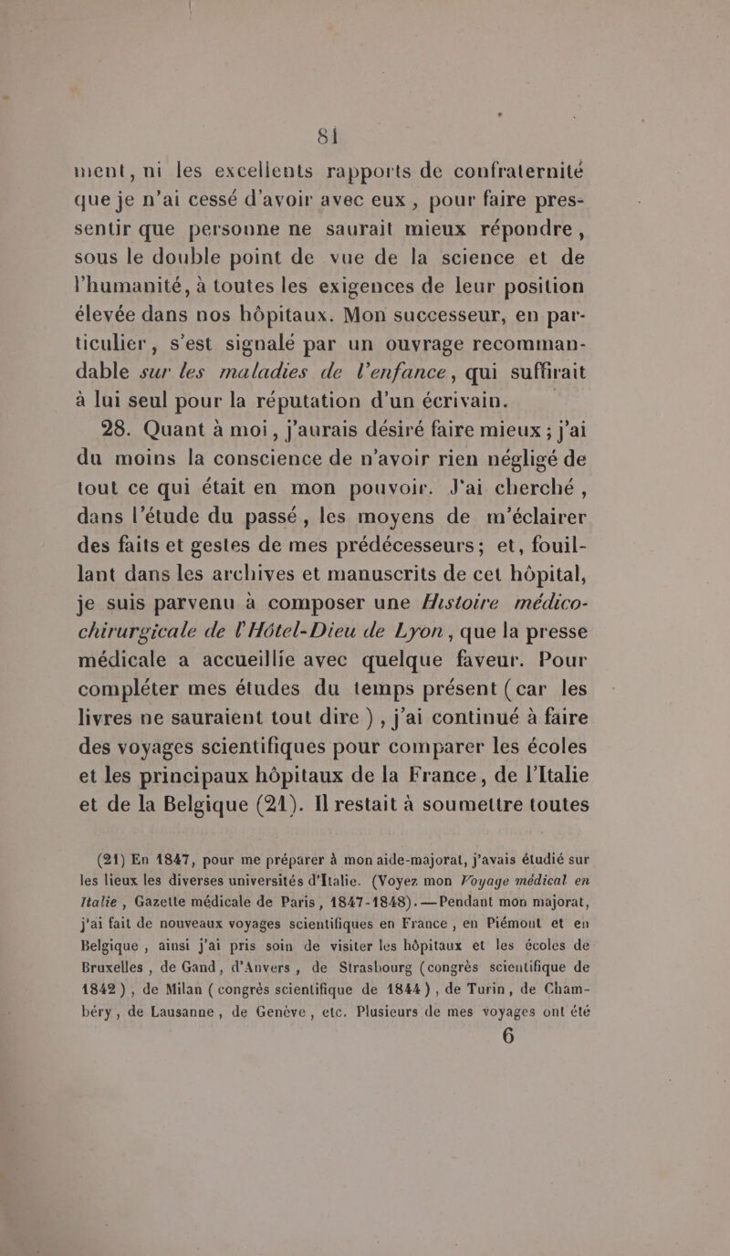 ment, ni les excellents rapports de confraternité que je n’ai cessé d'avoir avec eux , pour faire pres- sentir que personne ne saurait mieux répondre, sous le double point de vue de la science et de l'humanité, à toutes les exigences de leur position élevée dans nos hôpitaux. Mon successeur, en par- ticulier, s’est signalé par un ouvrage recomman- dable sur les maladies de l’enfance, qui suffirait à lui seul pour la réputation d’un écrivain. ; 28. Quant à moi, j'aurais désiré faire mieux ; j'ai du moins la conscience de n'avoir rien négligé de tout ce qui était en mon pouvoir. J'ai cherché, dans l’étude du passé , les moyens de m'éclairer des faits et gestes de mes prédécesseurs; et, fouil- lant dans les archives et manuscrits de cet hôpital, je suis parvenu à composer une Histoire médico- chirurgicale de l’'Hôtel-Dieu de Lyon , que la presse médicale a accueillie avec quelque faveur. Pour compléter mes études du temps présent (car les livres ne sauraient tout dire ), j'ai continué à faire des voyages scientifiques pour comparer les écoles et les principaux hôpitaux de la France, de l'Italie et de la Belgique (21). Il restait à soumettre toutes (21) En 1847, pour me préparer à mon aide-majorat, j'avais étudié sur les lieux les diverses universités d'Italie. (Voyez mon Voyage médical en Italie , Gazette médicale de Paris, 1847-1848).— Pendant mon majorat, j'ai fait de nouveaux voyages scientifiques en France , en Piémont et en Belgique , ainsi j'ai pris soin de visiter les hôpitaux et les écoles de Bruxelles , de Gand, d'Anvers, de Strasbourg (congrès scieutifique de 1842), de Milan ( congrès scientifique de 1844), de Turin, de Cham- béry, de Lausanne , de Genève, etc. Plusieurs de mes voyages ont été 6