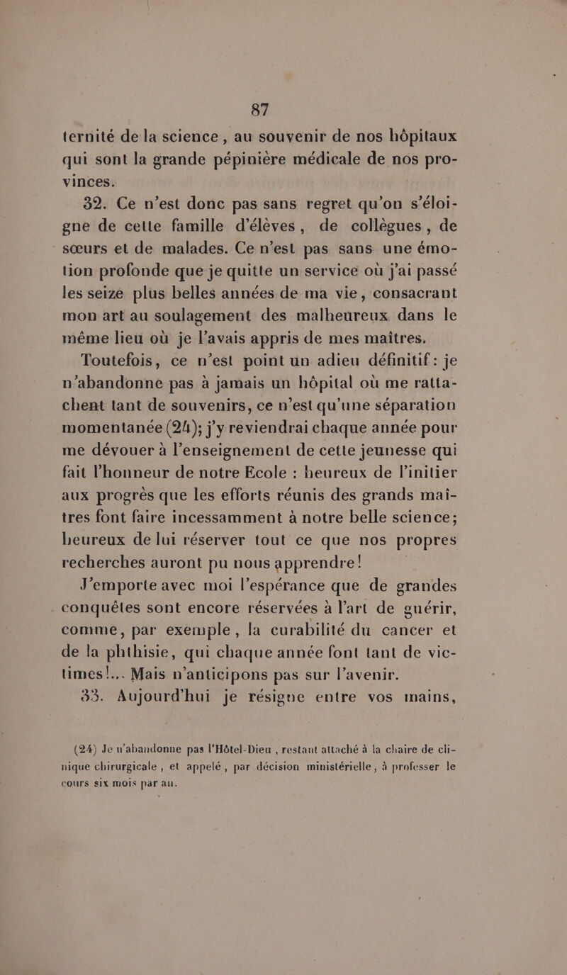 ternité de la science , au souvenir de nos hôpitaux qui sont la grande pépinière médicale de nos pro- vinces. 32. Ce n’est donc pas sans regret qu’on s’éloi- gne de cette famille d'élèves, de collègues, de sœurs et de malades. Ce n’est pas sans une émo- tion profonde que je quitte un service où j'ai passé les seize plus belles années de ma vie, consacrant mon art au soulagement des malheureux dans le même lieu où je l’avais appris de mes maitres. Toutefois, ce n’est point un adieu définitif: je n’abandonne pas à jamais un hôpital où me ratta- chent tant de souvenirs, ce n'est qu'une séparation momentanée (24); j'y reviendrai chaque année pour me dévouer à l’enseignement de cette jeunesse qui fait l'honneur de notre Ecole : heureux de linitier aux progrès que les efforts réunis des grands mai- tres font faire incessamment à notre belle science; heureux de lui réserver tout ce que nos propres recherches auront pu nous apprendre! J'emporte avec moi l'espérance que de as conquêtes sont encore réservées à l’art de guérir, comme, par exemple, la curabilité du cancer et de la phthisie, qui chaque année font tant de vic- times! Mais n’anticipons pas sur l'avenir. 33. Aujourd'hui je résigne entre vos mains, (24) Je n’abandonne pas l'Hôtel-Dieu , restant attaché à la chaire de cli- nique chirurgicale , et appelé, par décision ministérielle, à professer le cours siX MOIS par au.