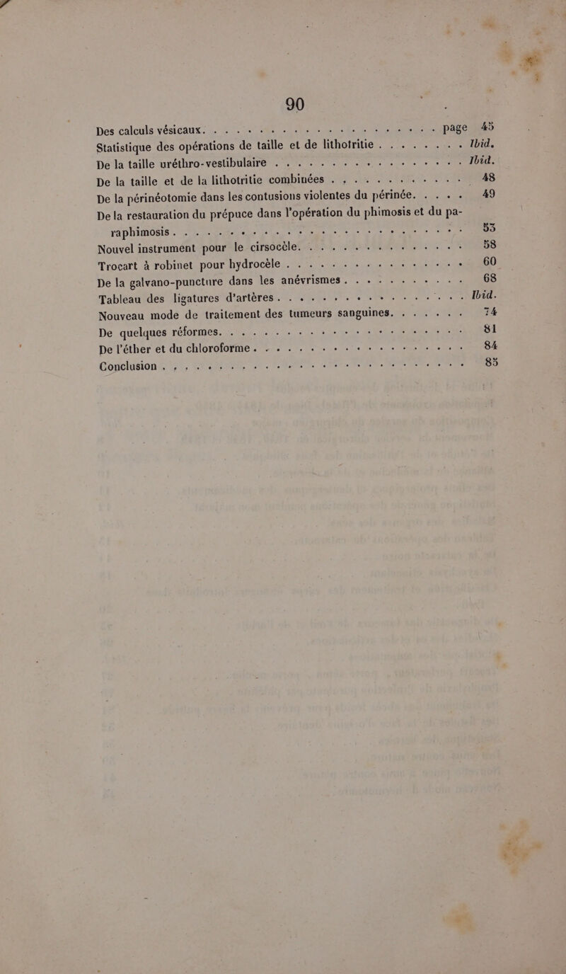 Des calculs vésicaux. . . . ; PIN Statistique des opérations de taille el nn thereto. Eee ET De la taille uréthro-vestibulaire . . . . . . . . . . . . . . . . . Ibid. De la taille et de la lithotritie combinées . , . . . . . . . . . . 48 De la périnéotomie dans les contusions violentes du périnée. . . . . 49 De la restauration du prépuce dans l'opération du phimosis et du pa- TAPANOBIS PC A DÉS Fe SIL 53 Nouvel instrument pour le cirsocèle. . . . . . . . . . . . . . . 58 Trocart à robinet pour hydrocèle . . . . . . . . . . . . . . . « 60 De la galvano-puncture dans les anévrismes. . . . . . . + . . . 68 Tableau des ligatures d'artères. . . . . . . « . + . . . . . . . Ibid. Nouveau mode de traitement des tumeurs sanguines. . . . . . . 74 De quelques réformes, 0... .L LC RS ER ECS De l’éther et du chloroforme. . . . . . . . . « . . . . . . . . . 84 Conclusion DT CRE OERRR RC RES RNRR OERR à
