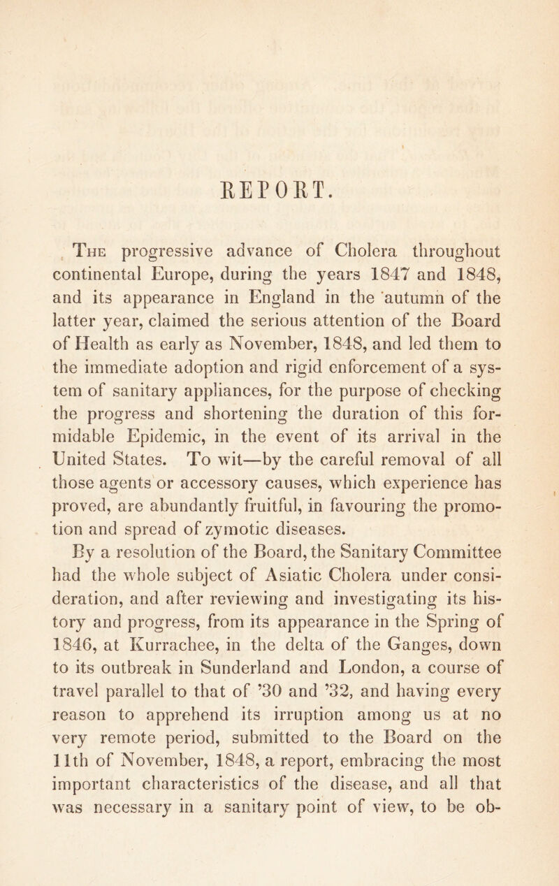 REPORT. The progressive advance of Cholera throughout continental Europe, during the years 1847 and 1848, and its appearance in England in the autumn of the latter year, claimed the serious attention of the Board of Health as early as November, 1848, and led them to the immediate adoption and rigid enforcement of a sys¬ tem of sanitary appliances, for the purpose of checking the progress and shortening the duration of this for¬ midable Epidemic, in the event of its arrival in the United States. To wit—by the careful removal of all those agents or accessory causes, which experience has proved, are abundantly fruitful, in favouring the promo¬ tion and spread of zymotic diseases. a resolution of the Board, the Sanitary Committee had the whole subject of Asiatic Cholera under consi¬ deration, and after reviewing and investigating its his¬ tory and progress, from its appearance in the Spring of 1846, at Kurrachee, in the delta of the Ganges, down to its outbreak in Sunderland and London, a course of travel parallel to that of ’30 and ’32, and having every reason to apprehend its irruption among us at no very remote period, submitted to the Board on the 11th of November, 1848, a report, embracing the most important characteristics of the disease, and all that was necessary in a sanitary point of view, to be ob-