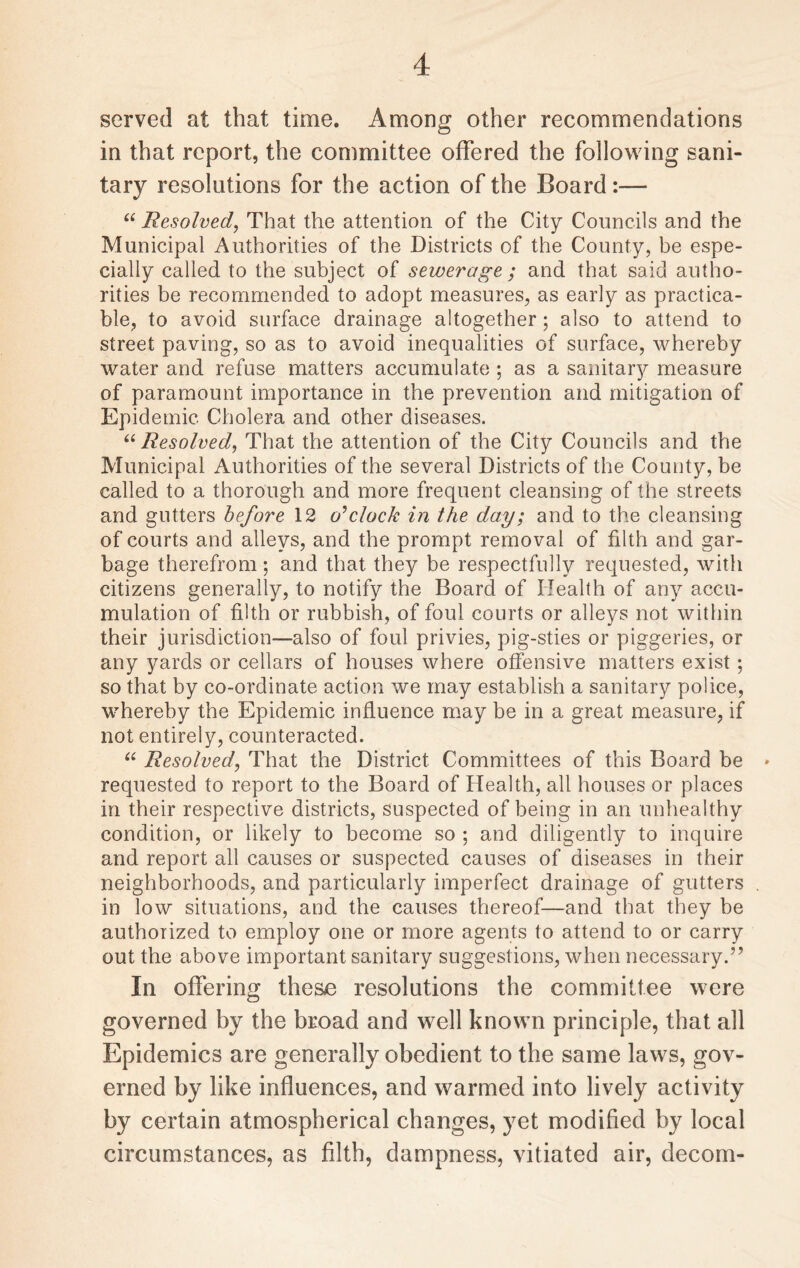 served at that time. Among other recommendations in that report, the committee offered the following sani¬ tary resolutions for the action of the Board:— “ Resolved, That the attention of the City Councils and the Municipal Authorities of the Districts of the County, be espe¬ cially called to the subject of sewerage ; and that said autho¬ rities be recommended to adopt measures, as early as practica¬ ble, to avoid surface drainage altogether; also to attend to street paving, so as to avoid inequalities of surface, whereby water and refuse matters accumulate ; as a sanitary measure of paramount importance in the prevention and mitigation of Epidemic Cholera and other diseases. “ Resolved, That the attention of the City Councils and the Municipal Authorities of the several Districts of the County, be called to a thorough and more frequent cleansing of the streets and gutters before 12 o’clock in the day; and to the cleansing of courts and alleys, and the prompt removal of filth and gar¬ bage therefrom; and that they be respectfully requested, with citizens generally, to notify the Board of Health of any accu¬ mulation of filth or rubbish, of foul courts or alleys not within their jurisdiction—also of foul privies, pig-sties or piggeries, or any yards or cellars of houses where offensive matters exist; so that by co-ordinate action we may establish a sanitary police, whereby the Epidemic influence may be in a great measure, if not entirely, counteracted. “ Resolved, That the District Committees of this Board be * requested to report to the Board of Health, all houses or places in their respective districts, suspected of being in an unhealthy condition, or likely to become so ; and diligently to inquire and report all causes or suspected causes of diseases in their neighborhoods, and particularly imperfect drainage of gutters . in low situations, and the causes thereof—and that they be authorized to employ one or more agents to attend to or carry out the above important sanitary suggestions, when necessary.” In offering these resolutions the committee were governed by the broad and well known principle, that all Epidemics are generally obedient to the same laws, gov¬ erned by like influences, and warmed into lively activity by certain atmospherical changes, yet modified by local circumstances, as filth, dampness, vitiated air, decom-