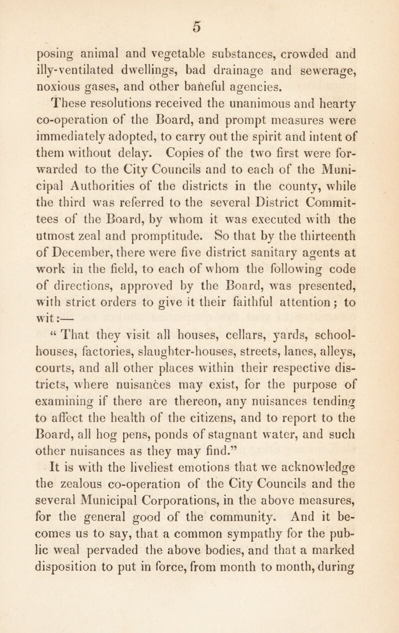 posing animal and vegetable substances, crowded and illy-ventilated dwellings, bad drainage and sewerage, noxious gases, and other baneful agencies. These resolutions received the unanimous and hearty co-operation of the Board, and prompt measures were immediately adopted, to carry out the spirit and intent of them without delay. Copies of the two first were for¬ warded to the City Councils and to each of the Muni¬ cipal Authorities of the districts in the county, while the third was referred to the several District Commit¬ tees of the Board, by whom it was executed with the utmost zeal and promptitude. So that by the thirteenth of December, there wrere five district sanitary agents at work in the field, to each of whom the following code of directions, approved by the Board, was presented, with strict orders to give it their faithful attention; to wit:—* “ That they visit all houses, cellars, yards, school- houses, factories, slaughter-houses, streets, lanes, alleys, courts, and all other places within their respective dis¬ tricts, where nuisances may exist, for the purpose of examining if there are thereon, any nuisances tending to affect the health of the citizens, and to report to the Board, all hog pens, ponds of stagnant water, and such other nuisances as they may find.” It is with the liveliest emotions that we acknowledge the zealous co-operation of the City Councils and the several Municipal Corporations, in the above measures, for the general good of the community. And it be¬ comes us to say, that a common sympathy for the pub¬ lic weal pervaded the above bodies, and that a marked disposition to put in force, from month to month, during