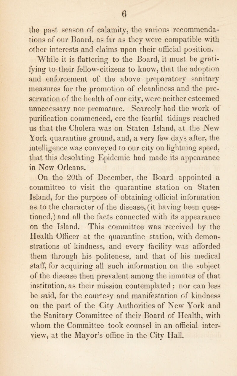 the past season of calamity, the various recommenda¬ tions of our Board, as far as they were compatible with other interests and claims upon their official position. While it is flattering to the Board, it must be grati¬ fying to their fellow-citizens to know, that the adoption and enforcement of the above preparatory sanitary measures for the promotion of cleanliness and the pre¬ servation of the health of our city, were neither esteemed unnecessary nor premature. Scarcely had the work of purification commenced, ere the fearful tidings reached us that the Cholera was on Staten Island, at the New York quarantine ground, and, a very few days after, the intelligence was conveyed to our city on lightning speed, that this desolating Epidemic had made its appearance in New Orleans. On the 20th of December, the Board appointed a committee to visit the quarantine station on Staten Island, for the purpose of obtaining official information as to the character of the disease, (it having been ques¬ tioned,) and all the facts connected with its appearance on the Island. This committee was received by the Health Officer at the quarantine station, with demon¬ strations of kindness, and every facility was afforded them through his politeness, and that of his medical staff, for acquiring all such information on the subject of the disease then prevalent among the inmates of that institution, as their mission contemplated ; nor can less be said, for the courtesy and manifestation of kindness on the part of the City Authorities of New York and the Sanitary Committee of their Board of Health, with whom the Committee took counsel in an official inter¬ view, at the Mayor’s office in the City Hall.