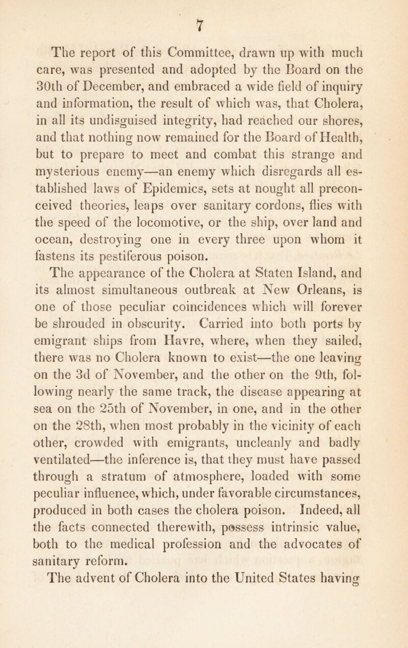 The report of this Committee, drawn up with much care, was presented and adopted by the Board on the 30th of December, and embraced a wide field of inquiry and information, the result of which was, that Cholera, in all its undisguised integrity, had reached our shores, and that nothing now remained for the Board of Health, but to prepare to meet and combat this strange and mysterious enemy—an enemy which disregards all es¬ tablished laws of Epidemics, sets at nought all precon¬ ceived theories, leaps over sanitary cordons, flies with the speed of the locomotive, or the ship, over land and ocean, destroying one in every three upon whom it fastens its pestiferous poison. The appearance of the Cholera at Staten Island, and its almost simultaneous outbreak at New Orleans, is one of those peculiar coincidences which will forever be shrouded in obscurity. Carried into both ports by emigrant ships from Havre, where, when they sailed, there was no Cholera known to exist—the one leaving on the 3d of November, and the other on the 9th, fol¬ lowing nearly the same track, the disease appearing at sea on the 25th of November, in one, and in the other on the 28th, when most probably in the vicinity of each other, crowded with emigrants, uncleanly and badly ventilated—the inference is, that they must have passed through a stratum of atmosphere, loaded with some peculiar influence, which, under favorable circumstances, produced in both cases the cholera poison. Indeed, all the facts connected therewith, possess intrinsic value, both to the medical profession and the advocates of sanitary reform. The advent of Cholera into the United States having