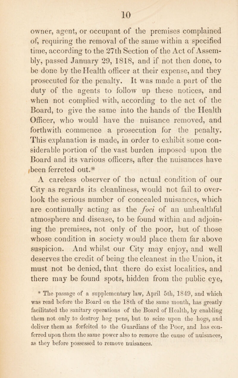 owner, agent, or occupant of the premises complained of, requiring the removal of the same within a specified time, according to the 27th Section of the Act of Assem¬ bly, passed January 29, 1818, and if not then done, to be done by the Health officer at their expense, and they prosecuted for the penalty. It was made a part of the duty of the agents to follow up these notices, and when not complied with, according to the act of the Board, to give the same into the hands of the Health Officer, who would have the nuisance removed, and forthwith commence a prosecution for the penalty. This explanation is made, in order to exhibit some con¬ siderable portion of the vast burden imposed upon the Board and its various officers, after the nuisances have ibeen ferreted out.* A careless observer of the actual condition of our City as regards its cleanliness, would not fail to over¬ look the serious number of concealed nuisances, which are continually acting as the foci of an unhealthful atmosphere and disease, to be found within and adjoin¬ ing the premises, not only of the poor, but of those whose condition in society would place them far above suspicion. And whilst our City may enjoy, and well deserves the credit of being the cleanest in the Union, it must not be denied, that there do exist localities, and there may be found spots, hidden from the public eye, * The passage of a supplementary law, April 5th, 1849, and which was read before the Board on the 18th of the same month, has greatly facilitated the sanitary operations of the Board of Health, by enabling them not only to destroy hog pens, but to seize upon the hogs, and deliver them as forfeited to the Guardians of the Poor, and has con¬ ferred upon them the same power also to remove the cause of nuisances, as they before possessed to remove nuisances.