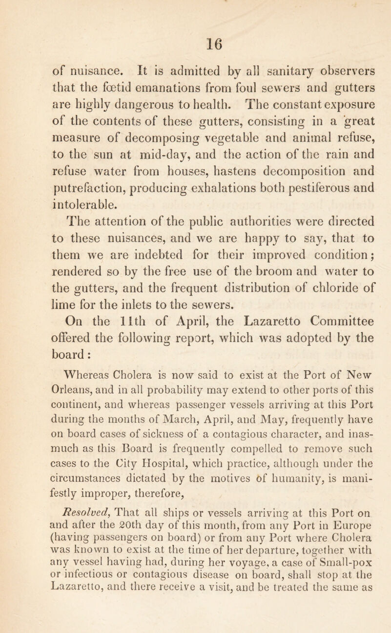 of nuisance. It is admitted by all sanitary observers that the foetid emanations from foul sewers and gutters are highly dangerous to health. The constant exposure of the contents of these gutters, consisting in a great measure of decomposing vegetable and animal refuse, to the sun at mid-day, and the action of the rain and refuse water from houses, hastens decomposition and putrefaction, producing exhalations both pestiferous and intolerable. The attention of the public authorities were directed to these nuisances, and we are happy to say, that to them we are indebted for their improved condition; rendered so by the free use of the broom and water to the gutters, and the frequent distribution of chloride of lime for the inlets to the sewers. On the 11th of April, the Lazaretto Committee offered the following report, which was adopted by the board: Whereas Cholera is now said to exist at the Port of New Orleans, and in all probability may extend to other ports of this continent, and whereas passenger vessels arriving at this Port during the months of March, April, and May, frequently have on board cases of sickness of a contagious character, and inas¬ much as this Board is frequently compelled to remove such cases to the City Hospital, which practice, although under the circumstances dictated by the motives of humanity, is mani¬ festly improper, therefore, Resolved, That all ships or vessels arriving at this Port on and after the 20th day of this month, from any Port in Europe (having passengers on board) or from any Port where Cholera was known to exist at the time of her departure, together with any vessel having had, during her voyage, a case of Small-pox or infectious or contagious disease on board, shall stop at the Lazaretto, and there receive a visit, and be treated the same as
