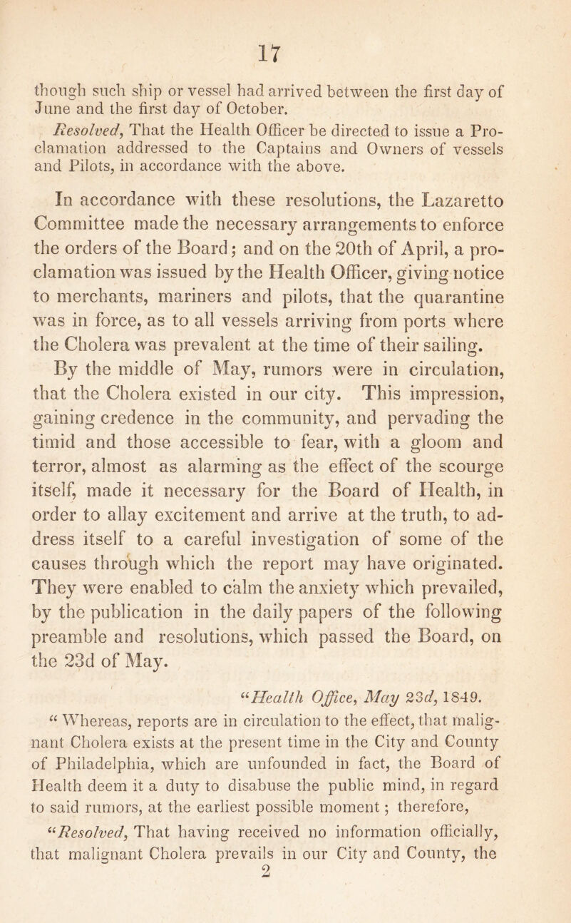 though such ship or vessel had arrived between the first day of June and the first day of October. Resolved, That the Health Officer be directed to issue a Pro¬ clamation addressed to the Captains and Owners of vessels and Pilots, in accordance with the above. In accordance with these resolutions, the Lazaretto Committee made the necessary arrangements to enforce the orders of the Board; and on the 20th of April, a pro¬ clamation was issued by the Plealth Officer, giving notice to merchants, mariners and pilots, that the quarantine was in force, as to all vessels arriving from ports where the Cholera was prevalent at the time of their sailing. By the middle of May, rumors were in circulation, that the Cholera existed in our city. This impression, gaining credence in the community, and pervading the timid and those accessible to fear, with a gloom and terror, almost as alarming as the effect of the scourge itself, made it necessary for the Board of Health, in order to allay excitement and arrive at the truth, to ad¬ dress itself to a careful investigation of some of the causes through which the report may have originated. They were enabled to calm the anxiety which prevailed, by the publication in the daily papers of the following preamble and resolutions, which passed the Board, on the 23d of May. “Health Office, May 23d, 1849. “ Whereas, reports are in circulation to the effect, that malig¬ nant Cholera exists at the present time in the City and County of Philadelphia, which are unfounded in fact, the Board of Health deem it a duty to disabuse the public mind, in regard to said rumors, at the earliest possible moment; therefore, “Resolved, That having received no information officially, that malignant Cholera prevails in our City and County, the 9