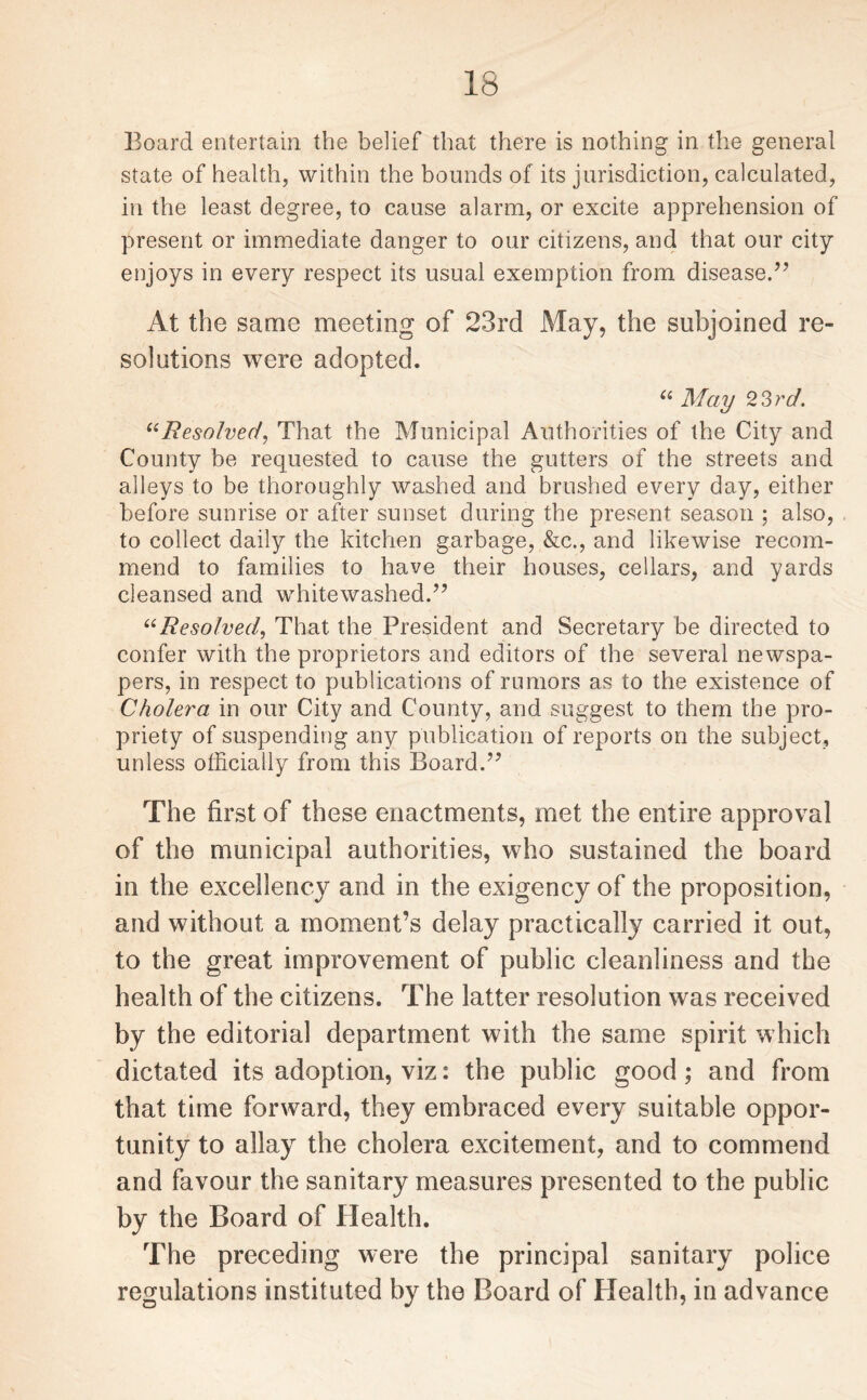 Board entertain the belief that there is nothing in the general state of health, within the bounds of its jurisdiction, calculated, in the least degree, to cause alarm, or excite apprehension of present or immediate danger to our citizens, and that our city enjoys in every respect its usual exemption from disease.'” At the same meeting of 23rd May, the subjoined re¬ solutions were adopted. u May 23rd. “Resolved, That the Municipal Authorities of the City and County be requested to cause the gutters of the streets and alleys to be thoroughly washed and brushed every day, either before sunrise or after sunset during the present season ; also, to collect daily the kitchen garbage, &c., and likewise recom¬ mend to families to have their houses, cellars, and yards cleansed and whitewashed.” “Resolved, That the President and Secretary be directed to confer with the proprietors and editors of the several newspa¬ pers, in respect to publications of rumors as to the existence of Cholera in our City and County, and suggest to them the pro¬ priety of suspending any publication of reports on the subject, unless officially from this Board.” The first of these enactments, met the entire approval of the municipal authorities, who sustained the board in the excellency and in the exigency of the proposition, and without a moment’s delay practically carried it out, to the great improvement of public cleanliness and the health of the citizens. The latter resolution was received by the editorial department with the same spirit which dictated its adoption, viz: the public good; and from that time forward, they embraced every suitable oppor¬ tunity to allay the cholera excitement, and to commend and favour the sanitary measures presented to the public by the Board of Health. The preceding were the principal sanitary police regulations instituted by the Board of Health, in advance
