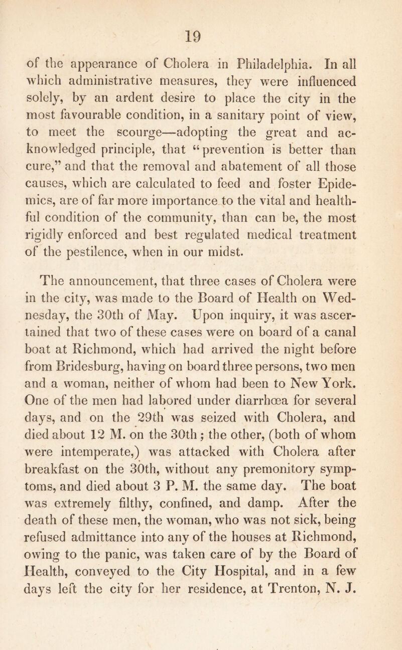 * of the appearance of Cholera in Philadelphia. In all which administrative measures, they were influenced solely, by an ardent desire to place the city in the most favourable condition, in a sanitary point of view, to meet the scourge—adopting the great and ac¬ knowledged principle, that “ prevention is better than cure,” and that the removal and abatement of all those causes, which are calculated to feed and foster Epide¬ mics, are of far more importance to the vital and health¬ ful condition of the community, than can be, the most rigidly enforced and best regulated medical treatment of the pestilence, when in our midst. The announcement, that three cases of Cholera were in the city, was made to the Board of Health on Wed¬ nesday, the 30th of May. Upon inquiry, it was ascer¬ tained that two of these cases were on board of a canal boat at Richmond, which had arrived the night before from Bridesburg, having on board three persons, two men and a woman, neither of whom had been to New York. One of the men had labored under diarrhoea for several days, and on the 29th was seized with Cholera, and died about 12 M. on the 30th ; the other, (both of whom were intemperate,) was attacked with Cholera after breakfast on the 30th, without any premonitory symp¬ toms, and died about 3 P. M. the same day. The boat was extremely filthy, confined, and damp. After the death of these men, the woman, who was not sick, being refused admittance into any of the houses at Richmond, owing to the panic, was taken care of by the Board of Health, conveyed to the City Hospital, and in a few days left the city for her residence, at Trenton, N. J.