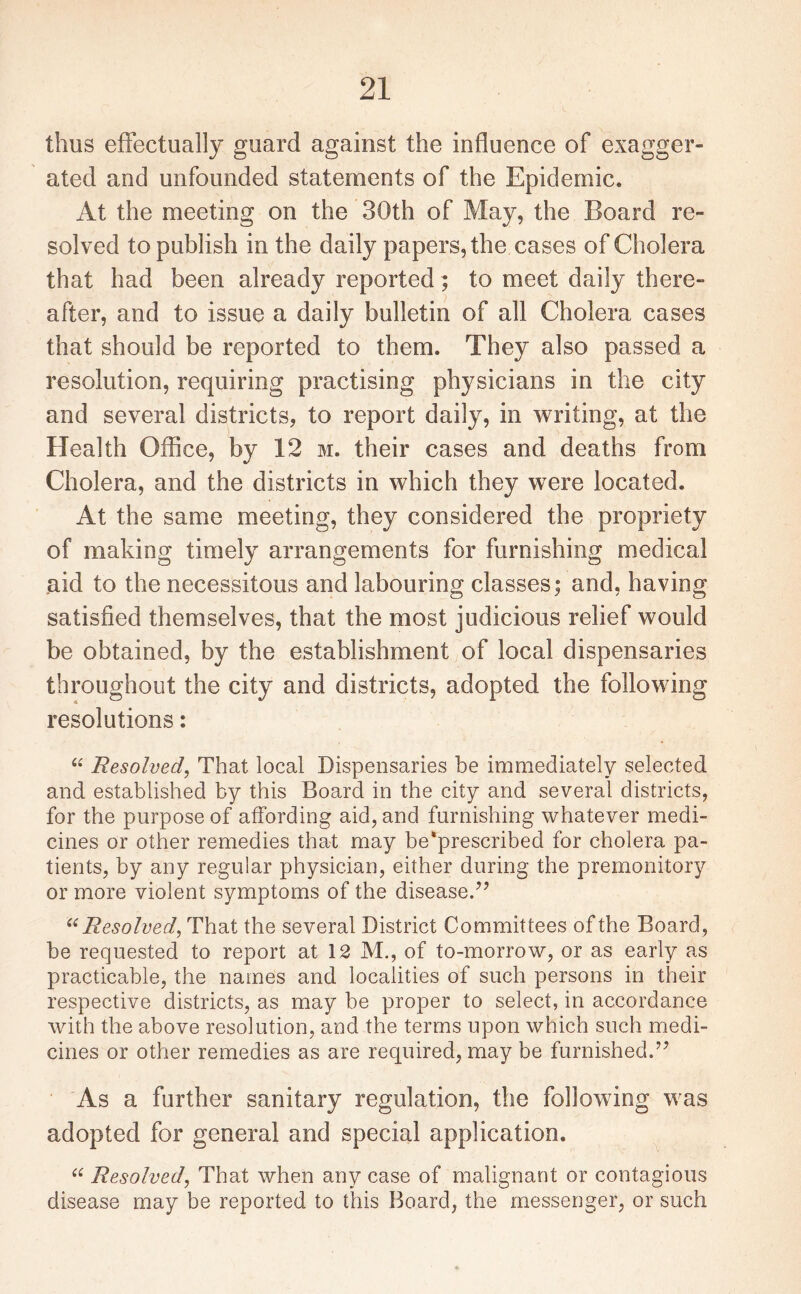 thus effectually guard against the influence of exagger¬ ated and unfounded statements of the Epidemic. At the meeting on the 30th of May, the Board re¬ solved to publish in the daily papers, the cases of Cholera that had been already reported; to meet daily there¬ after, and to issue a daily bulletin of all Cholera cases that should be reported to them. They also passed a resolution, requiring practising physicians in the city and several districts, to report daily, in writing, at the Health Office, by 12 m. their cases and deaths from Cholera, and the districts in which they were located. At the same meeting, they considered the propriety of making timely arrangements for furnishing medical aid to the necessitous and labouring classes; and, having satisfied themselves, that the most judicious relief would be obtained, by the establishment of local dispensaries throughout the city and districts, adopted the following resolutions: “ Resolved, That local Dispensaries be immediately selected and established by this Board in the city and several districts, for the purpose of affording aid, and furnishing whatever medi¬ cines or other remedies that may be*prescribed for cholera pa¬ tients, by any regular physician, either during the premonitory or more violent symptoms of the disease.75 “Resolved, That the several District Committees of the Board , be requested to report at 12 M., of to-morrow, or as early as practicable, the names and localities of such persons in their respective districts, as may be proper to select, in accordance with the above resolution, and the terms upon which such medi¬ cines or other remedies as are required, may be furnished.77 As a further sanitary regulation, the following was adopted for general and special application. “ Resolved, That when any case of malignant or contagious disease may be reported to this Board, the messenger, or such