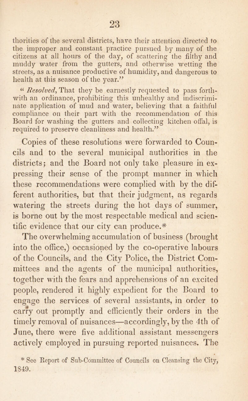 thorities of the several districts, have their attention directed to the improper and constant practice pursued by many of the citizens at all hours of the day, of scattering the filthy and muddy water from the gutters, and otherwise wetting the streets, as a nuisance productive of humidity, and dangerous to health at this season of the year.” “ Resolved, That they be earnestly requested to pass forth¬ with an ordinance, prohibiting this unhealthy and indiscrimi¬ nate application of mud and water, believing that a faithful compliance on their part with the recommendation of this Board for washing the gutters and collecting kitchen offal, is required to preserve cleanliness and health.” Copies of these resolutions were forwarded to Coun¬ cils and to the several municipal authorities in the districts; and the Board not only take pleasure in ex¬ pressing their sense of the prompt manner in which these recommendations were complied with by the dif¬ ferent authorities, but that their judgment, as regards watering the streets during the hot days of summer, is borne out by the most respectable medical and scien¬ tific evidence that our city can produce.* The overwhelming accumulation of business (brought into the office,) occasioned by the co-operative labours of the Councils, and the City Police, the District Com¬ mittees and the agents of the municipal authorities, together with the fears and apprehensions of an excited people, rendered it highly expedient for the Board to engage the services of several assistants, in order to carry out promptly and efficiently their orders in the timely removal of nuisances—accordingly, by the 4th of June, there were five additional assistant messengers actively employed in pursuing reported nuisances. The ✓ * * See Report of Sub-Committee of Councils on Cleansing the City, 1349.