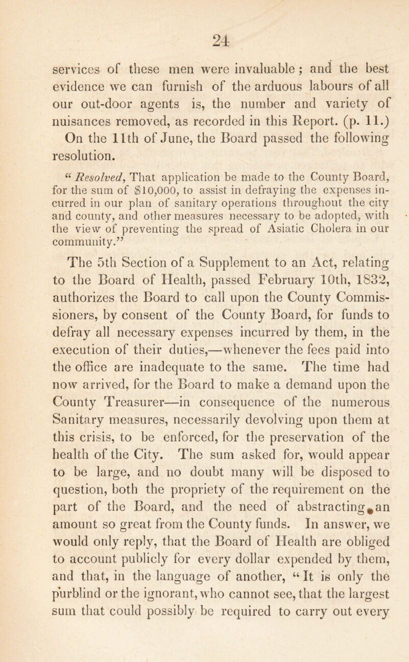 services of these men were invaluable ; and the best evidence we can furnish of the arduous labours of all our out-door agents is, the number and variety of nuisances removed, as recorded in this Report, (p. 11.) On the 11th of June, the Board passed the following resolution. “ Resolved, That application be made to the County Board, for the sum of $10,000, to assist in defraying the expenses in¬ curred in our plan of sanitary operations throughout the city and county, and other measures necessary to be adopted, with the view of preventing the spread of Asiatic Cholera in our community.” The 5th Section of a Supplement to an Act, relating to the Board of Health, passed February 10th, 1832, authorizes the Board to call upon the County Commis¬ sioners, by consent of the County Board, for funds to defray all necessary expenses incurred by them, in the execution of their duties,—whenever the fees paid into the office are inadequate to the same. The time had now arrived, for the Board to make a demand upon the County Treasurer—in consequence of the numerous Sanitary measures, necessarily devolving upon them at this crisis, to be enforced, for the preservation of the health of the City. The sum asked for, would appear to be large, and no doubt many will be disposed to question, both the propriety of the requirement on the part of the Board, and the need of abstracting# an amount so great from the County funds. In answer, we would only reply, that the Board of Health are obliged to account publicly for every dollar expended by them, and that, in the language of another, 44 It is only the purblind or the ignorant, who cannot see, that the largest sum that could possibly be required to carry out every