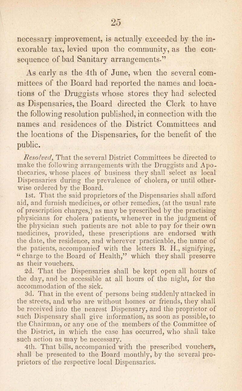 necessary improvement, is actually exceeded by the in¬ exorable tax, levied upon the community, as the con¬ sequence of bad Sanitary arrangements-” As early as the 4th of June, when the several com¬ mittees of the Board had reported the names and loca¬ tions of the Druggists whose stores they had selected as Dispensaries, the Board directed the Clerk to have the following resolution published, in connection with the names and residences of the District Committees and the locations of the Dispensaries, for the benefit of the public. Resolved, That the several District Committees be directed to make the following arrangements with the Druggists and Apo¬ thecaries, whose places of business they shall select as local Dispensaries during the prevalence of cholera, or until other¬ wise ordered by the Board. 1st. That the said proprietors of the Dispensaries shall afford aid, and furnish medicines, or other remedies, (at the usual rate of prescription charges,) as may be prescribed by the practising physicians for cholera patients, whenever in the judgment of the physician such patients are not able to pay for their own medicines, provided, these prescriptions are endorsed with the date, the residence, and wherever practicable, the name of the patients, accompanied* with the letters B. H., signifying, “ charge to the Board of Health,” which they shall preserve as their vouchers. 2d. That the Dispensaries shall be kept open all hours of the day, and be accessible at all hours of the night, for the accommodation of the sick. 3d. That in the event of persons being suddenly attacked in the streets, and who are without homes or friends, they shall be received into the nearest Dispensary, and the proprietor of such Dispensary shall give information, as soon as possible, to the Chairman, or any one of the members of the Committee of the District, in which the case has occurred, who shall take such action as may be necessary. 4th. That bills, accompanied with the prescribed vouchers, shall be presented to the Board monthly, by the several pro¬ prietors of the respective local Dispensaries.