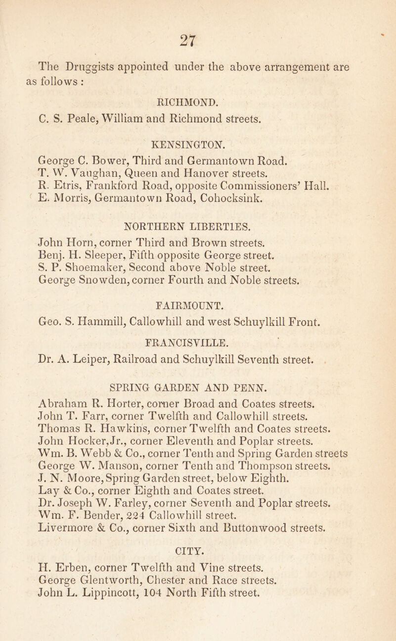 The Druggists appointed under the above arrangement are as follows : RICHMOND. C. S. Peale, William and Richmond streets. KENSINGTON. George C. Bower, Third and Germantown Road. T. W. Vaughan, Queen and Hanover streets. R. Etris, Frankford Road, opposite Commissioners’ Hall. E. Morris, Germantown Road, Cohocksink. NORTHERN LIBERTIES. John Horn, corner Third and Brown streets. Benj. H. Sleeper, Fifth opposite George street. S. P. Shoemaker, Second above Noble street. George Snowden, corner Fourth and Noble streets. FAIRMOUNT. Geo. S. Hammill, Callowhill and west Schuylkill Front. FRANCISVILLE. Dr. A. Leiper, Railroad and Schuylkill Seventh street. SPRING GARDEN AND PENN. Abraham R. Horter, corner Broad and Coates streets. John T. Farr, corner Twelfth and Callowhill streets. Thomas R. Hawkins, corner Twelfth and Coates streets. John Hocker, Jr., corner Eleventh and Poplar streets. Wm. B. Webb & Co., corner Tenth and Spring Garden streets George W. Manson, corner Tenth and Thompson streets. J. N. Moore, Spring Garden street, below Eighth. Lay & Co., corner Eighth and Coates street. Dr. Joseph W. Farley, corner Seventh and Poplar streets. Wm. F. Bender, 224 Callowhill street. Livermore & Co., corner Sixth and Buttonwood streets. CITY. H. Erben, corner Twelfth and Vine streets. George Glentworth, Chester and Race streets. John L. Lippincott, 104 North Fifth street.