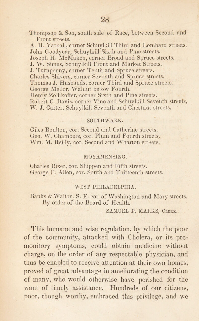 Thompson & Son, south side of Race, between Second and Front streets. A. H. Yarnall, corner Schuylkill Third and Lombard streets. John Goodyear, Schuylkill Sixth and Pine streets. Joseph Ii. McMaken, corner Broad and Spruce streets. J. W. Simes, Schuylkill Front and Market Streets. J. Turnpenny, corner Tenth and Spruce streets. Charles Shivers, corner Seventh and Spruce streets. Thomas J. Husbands, corner Third and Spruce streets. George Mellor, Walnut below Fourth. Henry Zollikoffer, corner Sixth and Pine streets. Robert C. Davis, corner Vine and Schuylkill Seventh streets, W. J. Carter, Schuylkill Seventh and Chestnut streets. SOUTHWARK. Giles Boulton, cor. Second and Catherine streets. Geo. W. Chambers, cor. Plum and Fourth streets. Wm. M. Reilly, cor. Second and Wharton streets. MOYAMENSING. Charles Rizer, cor. Shippen and Fifth streets. George F. Allen, cor. South and Thirteenth streets. WEST PHILADELPHIA. Banks & Walton, S. E. cor. of Washington and Mary streets. By order of the Board of Health. SAMUEL P. MARKS, Clerk. This humane and wise regulation, by wdiich the poor of the community, attacked with Cholera, or its pre¬ monitory symptoms, could obtain medicine without charge, on the order of any respectable physician, and thus be enabled to receive attention at their own homes, proved of great advantage in ameliorating the condition of many, who would otherwise have perished for the want of timely assistance. Hundreds of our citizens, poor, though worthy, embraced this privilege, and w?e