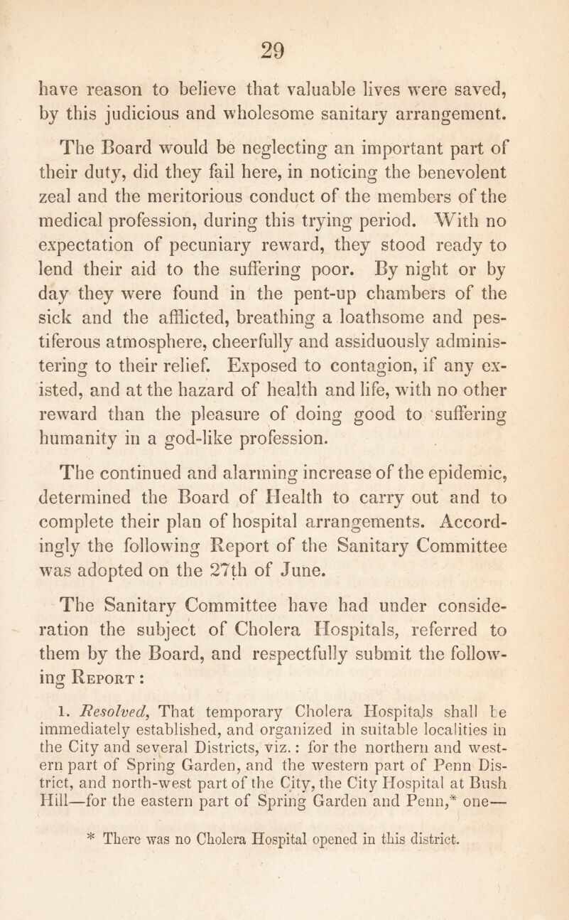 have reason to believe that valuable lives were saved, by this judicious and wholesome sanitary arrangement. The Board would be neglecting an important part of their duty, did they fail here, in noticing the benevolent zeal and the meritorious conduct of the members of the medical profession, during this trying period. With no expectation of pecuniary reward, they stood ready to lend their aid to the suffering poor. By night or by day they were found in the pent-up chambers of the sick and the afflicted, breathing a loathsome and pes¬ tiferous atmosphere, cheerfully and assiduously adminis¬ tering to their relief. Exposed to contagion, if any ex¬ isted, and at the hazard of health and life, with no other reward than the pleasure of doing good to suffering humanity in a god-like profession. The continued and alarming increase of the epidemic, determined the Board of Health to carry out and to complete their plan of hospital arrangements. Accord¬ ingly the following Report of the Sanitary Committee was adopted on the 27th of June. The Sanitary Committee have had under conside¬ ration the subject of Cholera Hospitals, referred to them by the Board, and respectfully submit the follow¬ ing Report : 1. Resolved, That temporary Cholera Hospitals shall he immediately established, and organized in suitable localities in the City and several Districts, viz.: for the northern and west¬ ern part of Spring Garden, and the western part of Penn Dis¬ trict, and north-west part of the City, the City Hospital at Bush Hill—for the eastern part of Spring Garden and Penn,* one— ' . > * There was no Cholera Hospital opened in this district.