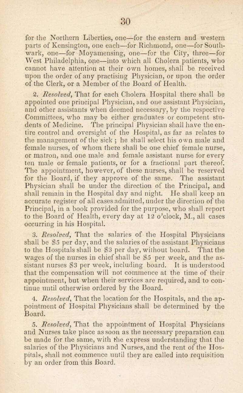 for the Northern Liberties, one—for the eastern and western parts of Kensington, one each—for Richmond, one—for South¬ wark, one—for Moyamensing, one—for the City, three—for West Philadelphia, one—into which all Cholera patients, who cannot have attention at their own homes, shall be received upon the order of any practising Physician, or upon the order of the Clerk, or a Member of the Board of Health. 2. Resolved, That for each Cholera Hospital there shall be appointed one principal Physician, and one assistant Physician, and other assistants when deemed necessary, by the respective Committees, who may be either graduates or competent stu¬ dents of Medicine. The principal Physician shall have the en¬ tire control and oversight of the Hospital, as far as relates to the management of the sick ; he shall select his own male and female nurses, of whom there shall be one chief female nurse, or matron, and one male and female assistant nurse for every ten male or female patients, or for a fractional part thereof. The appointment, however, of these nurses, shall be reserved for the Board, if they approve of the same. The assistant Physician shall be under the direction of the Principal, and shall remain in the Hospital day and night. He shall keep an accurate register of all cases admitted, under the direction of the Principal, in a book provided for the purpose, who shall report to the Board of Health, every day at 12 o’clock, M., all cases occurring in his Hospital. 3. Resolved, That the salaries of the Hospital Physicians shall be $5 per day, and the salaries of the assistant Physicians to the Hospitals shall be $3 per day, without board. That the wages of the nurses in chief shall be $5 per week, and the as¬ sistant nurses $3 per week, including board. It is understood that the compensation will not commence at the time of their appointment, but when their services are required, and to con¬ tinue until otherwise ordered by the Board. 4. Resolved, That the location for the Hospitals, and the ap¬ pointment of Hospital Physicians shall be determined by the Board. 5. Resolved, That the appointment of Hospital Physicians and Nurses take place as soon as the necessary preparation can be made for the same, with the express understanding that the salaries of the Physicians and Nurses, and the rent of the Hos¬ pitals, shall not commence until they are called into requisition by an order from this Board.