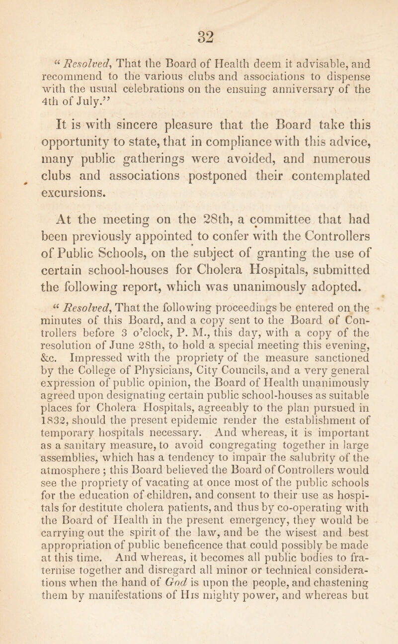 “ Resolved, That the Board of Health deem it advisable, and recommend to the various clubs and associations to dispense with the usual celebrations on the ensuing anniversary of the 4th of July.” It is with sincere pleasure that the Board take this opportunity to state, that in compliance with this advice, many public gatherings were avoided, and numerous clubs and associations postponed their contemplated excursions. At the meeting on the 28th, a committee that had been previously appointed to confer with the Controllers of Public Schools, on the subject of granting the use of certain school-houses for Cholera Hospitals, submitted the following report, which was unanimously adopted. “ Resolved, That the follo wing proceedings be entered on the minutes of this Board, and a copy sent to the Board of Con¬ trollers before 3 o’clock, P. M., this day, with a copy of the resolution of June 2Sth, to hold a special meeting this evening, &c. Impressed with the propriety of the measure sanctioned by the College of Physicians, City Councils, and a very general expression of public opinion, the Board of Health unanimously agreed upon designating certain public school-houses as suitable places for Cholera Hospitals, agreeably to the plan pursued in 1832, should the present epidemic render the establishment of temporary hospitals necessary. And whereas, it is important as a sanitary measure, to avoid congregating together in large assemblies, which has a tendency to impair the salubrity of the atmosphere ; this Board believed the Board of Controllers would see the propriety of vacating at once most of the public schools for the education of children, and consent to their use as hospi¬ tals for destitute cholera patients, and thus by co-operating with the Board of Health in the present emergency, they would be carrying out the spirit of the law, and be the wisest and best appropriation of public beneficence that could possibly be made at this time. And whereas, it becomes all public bodies to fra¬ ternise together and disregard all minor or technical considera¬ tions when the hand of God is upon the people, and chastening them by manifestations of His mighty power, and whereas but