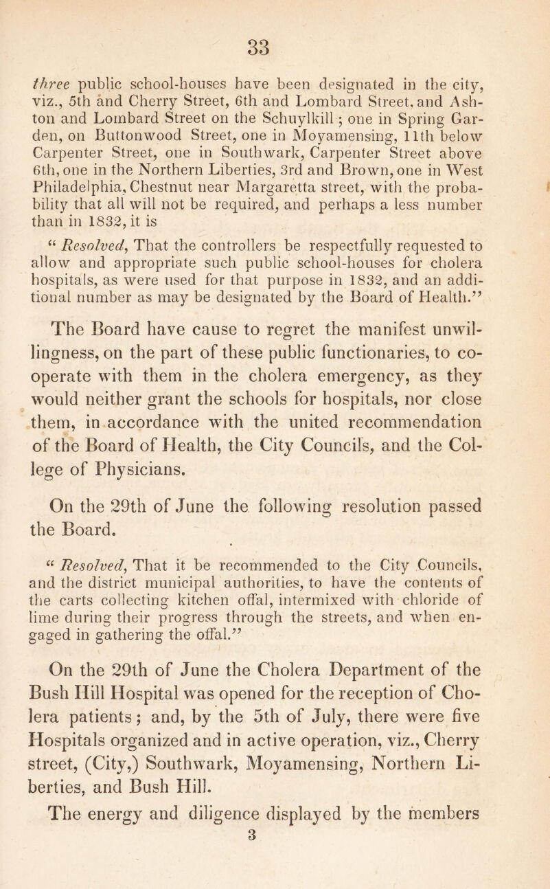 three public school-houses have been designated in the city, viz., 5th and Cherry Street, 6th and Lombard Street, and Ash¬ ton and Lombard Street on the Schuylkill; one in Spring Gar¬ den, on Buttonwood Street, one in Moyamensing, 11th below Carpenter Street, one in Southwark, Carpenter Street above 6th, one in the Northern Liberties, 3rd and Brown, one in West Philadelphia, Chestnut near Margaretta street, with the proba¬ bility that all will not be required, and perhaps a less number than in 1832, it is “ Resolved\ That the controllers be respectfully requested to allow and appropriate such public school-houses for cholera hospitals, as were used for that purpose in 1832, and an addi¬ tional number as may be designated by the Board of Health.” The Board have cause to regret the manifest unwil¬ lingness, on the part of these public functionaries, to co¬ operate with them in the cholera emergency, as they would neither grant the schools for hospitals, nor close them, in accordance with the united recommendation of the Board of Health, the City Councils, and the Col¬ lege of Physicians. On the 29th of June the following resolution passed the Board. “ Resolved, That it be recommended to the City Councils, and the district municipal authorities, to have the contents of the carts collecting kitchen offal, intermixed with chloride of lime during their progress through the streets, and when en¬ gaged in gathering the offal.” On the 29th of June the Cholera Department of the Bush Hill Hospital was opened for the reception of Cho¬ lera patients; and, by the 5th of July, there were five Hospitals organized and in active operation, viz., Cherry street, (City,) Southwark, Moyamensing, Northern Li¬ berties, and Bush Hill. The energy and diligence displayed by the members 3