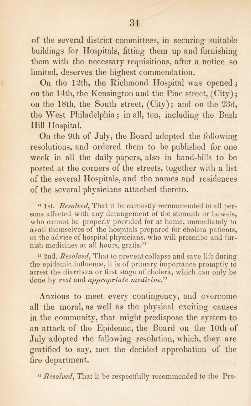 of the several district committees, in securing suitable buildings for Hospitals, fitting them up and furnishing them with the necessary requisitions, after a notice so limited, deserves the highest commendation. On the 12th, the Richmond Hospital was opened ; on the 14th, the Kensington and the Pine street, (City); on the 18th, the South street, (City); and on the 23d, the West Philadelphia; in all, ten, including the Rush Hill Hospital. On the 9th of July, the Board adopted the following resolutions, and ordered them to be published for one week in all the daily papers, also in hand-bills to be posted at the corners of the streets, together with a list of the several Hospitals, and the names and residences of the several physicians attached thereto. “ 1st. Resolved\ That it be earnestly recommended to all per¬ sons affected with any derangement of the stomach or bowels, who cannot be properly provided for at home, immediately to avail themselves of the hospitals prepared for cholera patients, or the advice of hospital physicians, who will prescribe and fur¬ nish medicines at all hours, gratis.” “ 2nd. Resolved, That to prevent collapse and save life during the epidemic influence, it is of primary importance promptly to arrest the diarrhoea or first stage of cholera, which can only be done by vest and appropriate medicine.” Anxious to meet every contingency, and overcome all the moral, as well as the physical exciting causes in the community, that might predispose the system to an attack of the Epidemic, the Board on the 10th of July adopted the following resolution, which, they are gratified to say, met the decided approbation of the fire department. “ Resolved, That it be respectfully recommended to the Pre-