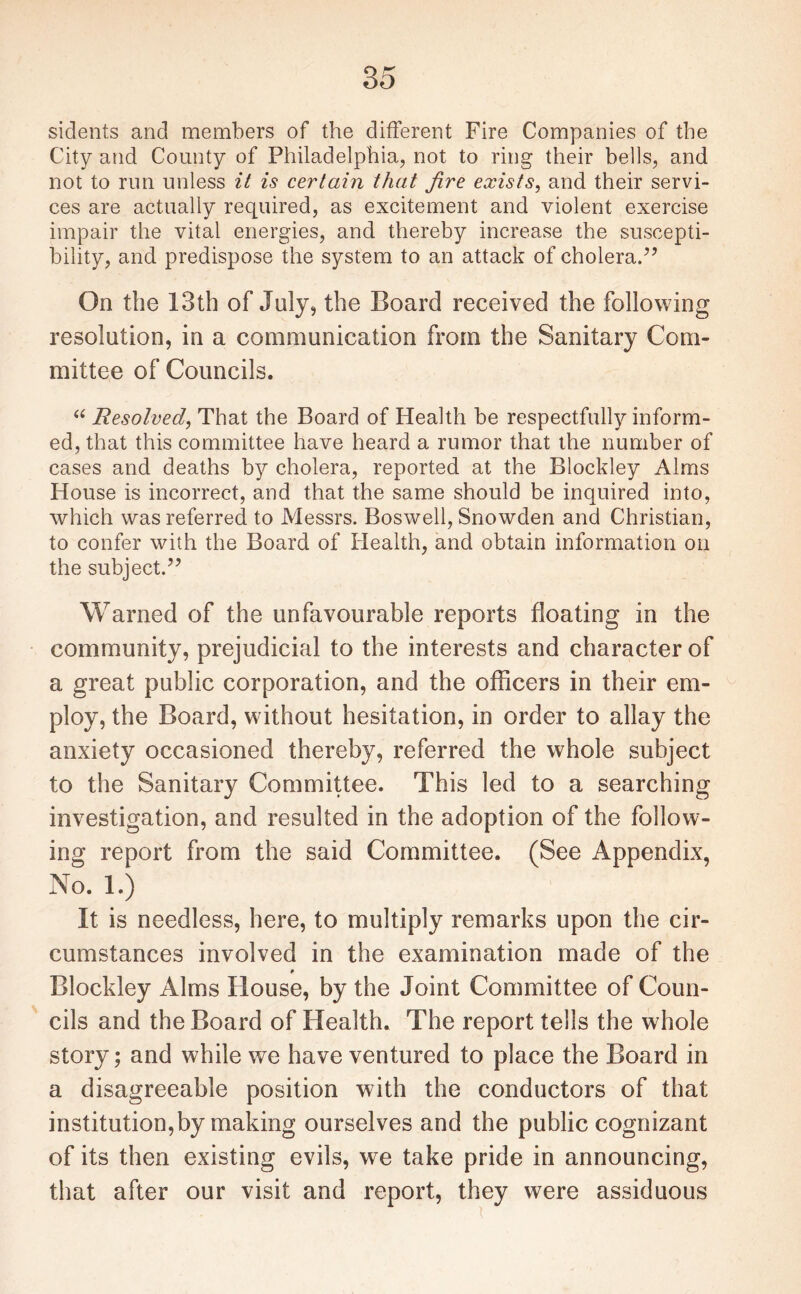 sidents and members of the different Fire Companies of the City and County of Philadelphia, not to ring their bells, and not to run unless it is certain that fire exists, and their servi¬ ces are actually required, as excitement and violent exercise impair the vital energies, and thereby increase the suscepti¬ bility, and predispose the system to an attack of cholera.” On the 13th of July, the Board received the following resolution, in a communication from the Sanitary Com¬ mittee of Councils. “ Resolved, That the Board of Health be respectfully inform¬ ed, that this committee have heard a rumor that the number of cases and deaths by cholera, reported at the Blockley Alms House is incorrect, and that the same should be inquired into, which was referred to Messrs. Boswell, Snowden and Christian, to confer with the Board of Health, and obtain information on the subject.” Warned of the unfavourable reports floating in the community, prejudicial to the interests and character of a great public corporation, and the officers in their em¬ ploy, the Board, without hesitation, in order to allay the anxiety occasioned thereby, referred the whole subject to the Sanitary Committee. This led to a searching investigation, and resulted in the adoption of the follow¬ ing report from the said Committee. (See Appendix, No. 1.) It is needless, here, to multiply remarks upon the cir¬ cumstances involved in the examination made of the Blockley Alms House, by the Joint Committee of Coun¬ cils and the Board of Health. The report tells the whole story; and while we have ventured to place the Board in a disagreeable position with the conductors of that institution,by making ourselves and the public cognizant of its then existing evils, we take pride in announcing, that after our visit and report, they were assiduous