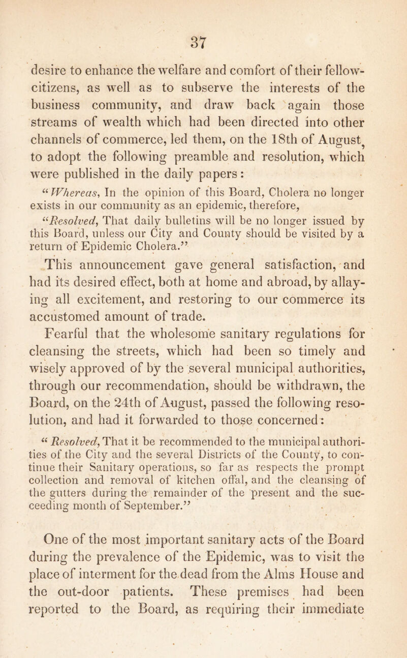 desire to enhance the welfare and comfort of their fellow- citizens, as well as to subserve the interests of the business community, and draw back again those streams of wealth which had been directed into other channels of commerce, led them, on the 18th of August to adopt the following preamble and resolution, which were published in the daily papers: “ Whereas, In the opinion of this Board, Cholera no longer exists in our community as an epidemic, therefore, “Resolved, That daily bulletins will be no longer issued by this Board, unless our City and County should be visited by a return of Epidemic Cholera.” This announcement gave general satisfaction, and had its desired effect, both at home and abroad, by allay¬ ing all excitement, and restoring to our commerce its accustomed amount of trade. Fearful that the wholesome sanitary regulations for cleansing the streets, which had been so timely and wisely approved of by the several municipal authorities, through our recommendation, should be withdrawn, the Board, on the 24th of August, passed the following reso¬ lution, and had it forwarded to those concerned : < “ Resolved, That it be recommended to the municipal authori¬ ties of the City and the several Districts of the County, to con¬ tinue their Sanitary operations, so far as respects the prompt collection and removal of kitchen offal, and the cleansing of the gutters during the remainder of the present and the suc¬ ceeding month of September.” One of the most important sanitary acts of the Board during the prevalence of the Epidemic, was to visit the place of interment for the dead from the Alms House and the out-door patients. These premises had been reported to the Board, as requiring their immediate