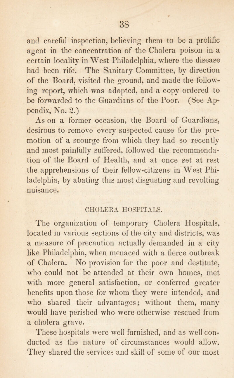 and careful inspection, believing them to be a prolific agent in the concentration of the Cholera poison in a certain locality in West Philadelphia, where the disease had been rife. The Sanitary Committee, by direction of the Board, visited the ground, and made the follow¬ ing report, which was adopted, and a copy ordered to be forwarded to the Guardians of the Poor. (See Ap¬ pendix, No. 2.) As on a former occasion, the Board of Guardians, desirous to remove every suspected cause for the pro¬ motion of a scourge from which they had so recently and most painfully suffered, followed the recommenda¬ tion of the Board of Health, and at once set at rest the apprehensions of their fellow-citizens in West Phi¬ ladelphia, by abating this most disgusting and revolting nuisance. CHOLERA HOSPITALS. The organization of temporary Cholera Hospitals, located in various sections of the city and districts, was a measure of precaution actually demanded in a city like Philadelphia, when menaced with a fierce outbreak of Cholera. No provision for the poor and destitute, who could not be attended at their own homes, met with more general satisfaction, or conferred greater benefits upon those for whom they were intended, and who shared their advantages; without them, many would have perished who were otherwise rescued from a cholera grave. These hospitals were well furnished, and as well con¬ ducted as the nature of circumstances would allow. They shared the services and skill of some of our most