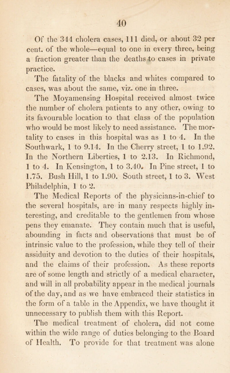 Of the 344 cholera cases, 111 died, or about 32 per cent, of the whole—equal to one in every three, being a fraction greater than the deaths to cases in private practice. The fatality of the blacks and whites compared to cases, was about the same, viz. one in three. The Moyamensing Hospital received almost twice the number of cholera patients to any other, owing to its favourable location to that class of the population who would be most likely to need assistance. The mor¬ tality to cases in this hospital was as 1 to 4. In the Southwark, 1 to 9.14. In the Cherry street, 1 to 1.92. In the Northern Liberties, 1 to 2.13. In Richmond, 1 to 4. In Kensington, 1 to 3.40* In Pine street, 1 to 1.75. Bush Hill, 1 to 1.90. South street, 1 to 3. West Philadelphia, 1 to 2. The Medical Reports of the physicians-in-chief to the several hospitals, are in many respects highly in¬ teresting, and creditable to the gentlemen from whose pens they emanate. They contain much that is useful, abounding in facts and observations that must be of intrinsic value to the profession, while they tell of their assiduity and devotion to the duties of their hospitals, and the claims of their profession. As these reports are of some length and strictly of a medical character, and will in all probability appear in the medical journals of the day, and as we have embraced their statistics in the form of a table in the Appendix, we have thought it unnecessary to publish them writh this Report. The medical treatment of cholera, did not come within the wide range of duties belonging to the Board of Health. To provide for that treatment was alone