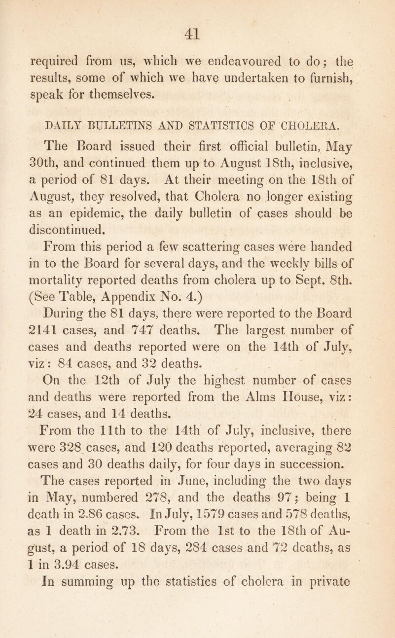 required from us, which we endeavoured to do; the results, some of which we have undertaken to furnish, speak for themselves. DAILY BULLETINS AND STATISTICS OF CHOLERA. The Board issued their first official bulletin. May 30th, and continued them up to August 18th, inclusive, a period of 81 days. At their meeting on the 18th of August, they resolved, that Cholera no longer existing as an epidemic, the daily bulletin of cases should be discontinued. From this period a few scattering cases were handed in to the Board for several days, and the wreekly bills of mortality reported deaths from cholera up to Sept. 8th. (See Table, Appendix No. 4.) During the 81 days, there were reported to the Board 2141 cases, and 747 deaths. The largest number of cases and deaths reported were on the 14th of July, viz: 84 cases, and 32 deaths. On the 12th of July the highest number of cases and deaths were reported from the Alms House, viz: 24 cases, and 14 deaths. From the 11th to the 14th of July, inclusive, there were 328 cases, and 120 deaths reported, averaging 82 cases and 30 deaths daily, for four days in succession. The cases reported in June, including the two days in May, numbered 278, and the deaths 97; being 1 death in 2.86 cases. In July, 1579 cases and 578 deaths, as 1 death in 2.73. From the 1st to the 18th of Au¬ gust, a period of 18 days, 284 cases and 72 deaths, as 1 in 3.94 cases. In summing up the statistics of cholera in private