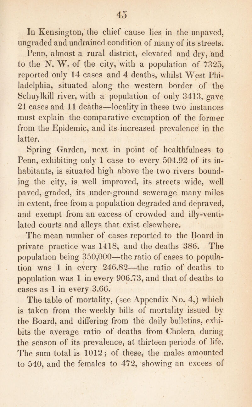 In Kensington, the chief cause lies in the unpaved, ungraded and undrained condition of many of its streets. Penn, almost a rural district, elevated and dry, and to the N. W. of the city, with a population of 7325, reported only 14 cases and 4 deaths, whilst West Phi¬ ladelphia, situated along the western border of the Schuylkill river, with a population of only 3413, gave 21 cases and 11 deaths—locality in these two instances must explain the comparative exemption of the former from the Epidemic, and its increased prevalence in the latter. Spring Garden, next in point of healthfulness to Penn, exhibiting only 1 case to every 504.92 of its in¬ habitants, is situated high above the two rivers bound¬ ing the city, is well improved, its streets wide, well paved, graded, its under-ground sewerage many miles in extent, free from a population degraded and depraved, and exempt from an excess of crowded and illy-venti¬ lated courts and alleys that exist elsewhere. The mean number of cases reported to the Board in private practice was 1418, and the deaths 386. The population being 350,000—the ratio of cases to popula¬ tion was 1 in every 246.82—the ratio of deaths to population was 1 in every 906.73, and that of deaths to cases as 1 in every 3.66. The table of mortality, (see Appendix No. 4,) which is taken from the weekly bills of mortality issued by the Board, and differing from the daily bulletins, exhi¬ bits the average ratio of deaths from Cholera during the season of its prevalence, at thirteen periods of life. The sum total is 1012; of these, the males amounted to 540, and the females to 472, showing an excess of