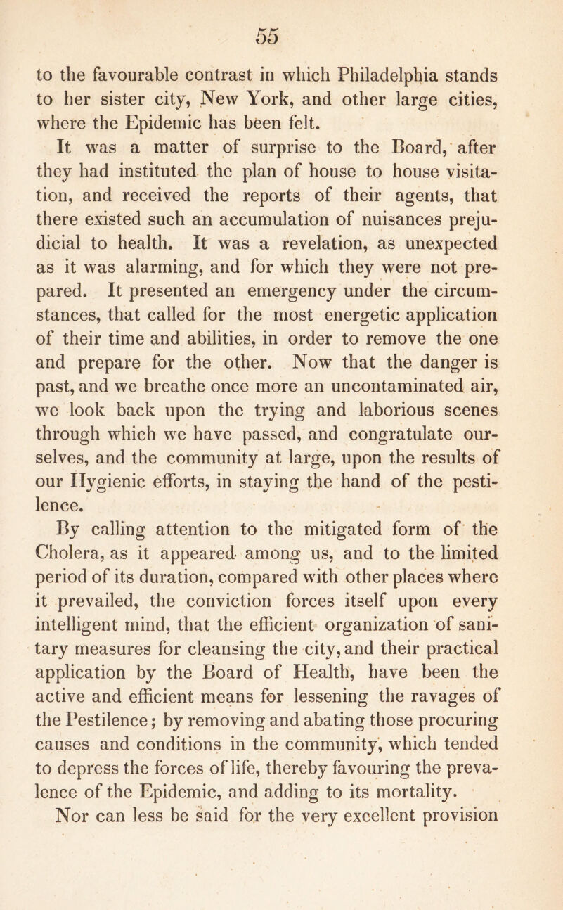 to the favourable contrast in which Philadelphia stands to her sister city, New York, and other large cities, where the Epidemic has been felt. It was a matter of surprise to the Board, after they had instituted the plan of house to house visita¬ tion, and received the reports of their agents, that there existed such an accumulation of nuisances preju¬ dicial to health. It was a revelation, as unexpected as it was alarming, and for which they were not pre¬ pared. It presented an emergency under the circum¬ stances, that called for the most energetic application of their time and abilities, in order to remove the one and prepare for the other. Now that the danger is past, and we breathe once more an uncontaminated air, we look back upon the trying and laborious scenes through which we have passed, and congratulate our¬ selves, and the community at large, upon the results of our Hygienic efforts, in staying the hand of the pesti¬ lence. By calling attention to the mitigated form of the Cholera, as it appeared among us, and to the limited period of its duration, compared with other places where it prevailed, the conviction forces itself upon every intelligent mind, that the efficient organization of sani¬ tary measures for cleansing the city, and their practical application by the Board of Health, have been the active and efficient means for lessening the ravages of the Pestilence; by removing and abating those procuring causes and conditions in the community, which tended to depress the forces of life, thereby favouring the preva¬ lence of the Epidemic, and adding to its mortality. Nor can less be said for the very excellent provision