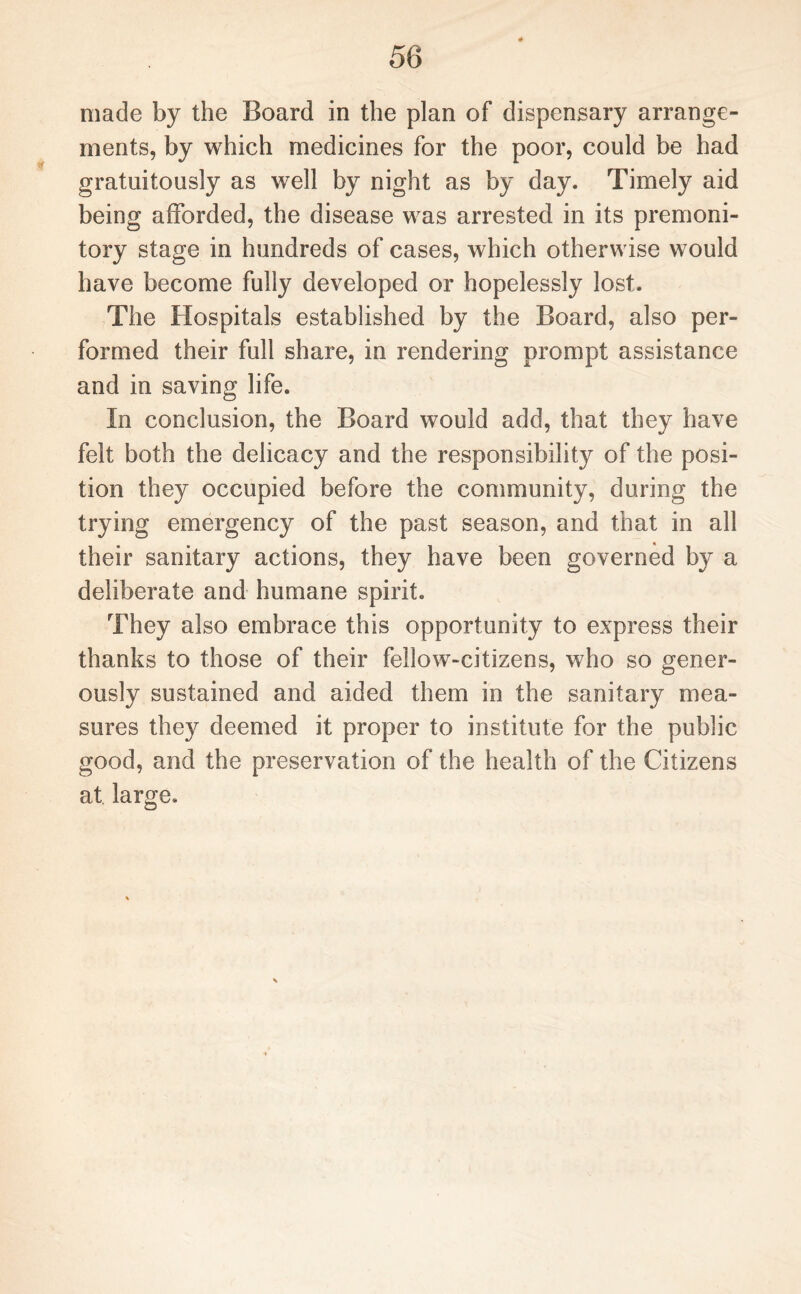 made by the Board in the plan of dispensary arrange¬ ments, by which medicines for the poor, could be had gratuitously as well by night as by day. Timely aid being afforded, the disease was arrested in its premoni¬ tory stage in hundreds of cases, which otherwise would have become fully developed or hopelessly lost. The Hospitals established by the Board, also per¬ formed their full share, in rendering prompt assistance and in saving life. In conclusion, the Board would add, that they have felt both the delicacy and the responsibility of the posi¬ tion they occupied before the community, during the trying emergency of the past season, and that in all their sanitary actions, they have been governed by a deliberate and humane spirit. They also embrace this opportunity to express their thanks to those of their fellow-citizens, who so gener¬ ously sustained and aided them in the sanitary mea¬ sures they deemed it proper to institute for the public good, and the preservation of the health of the Citizens at large.