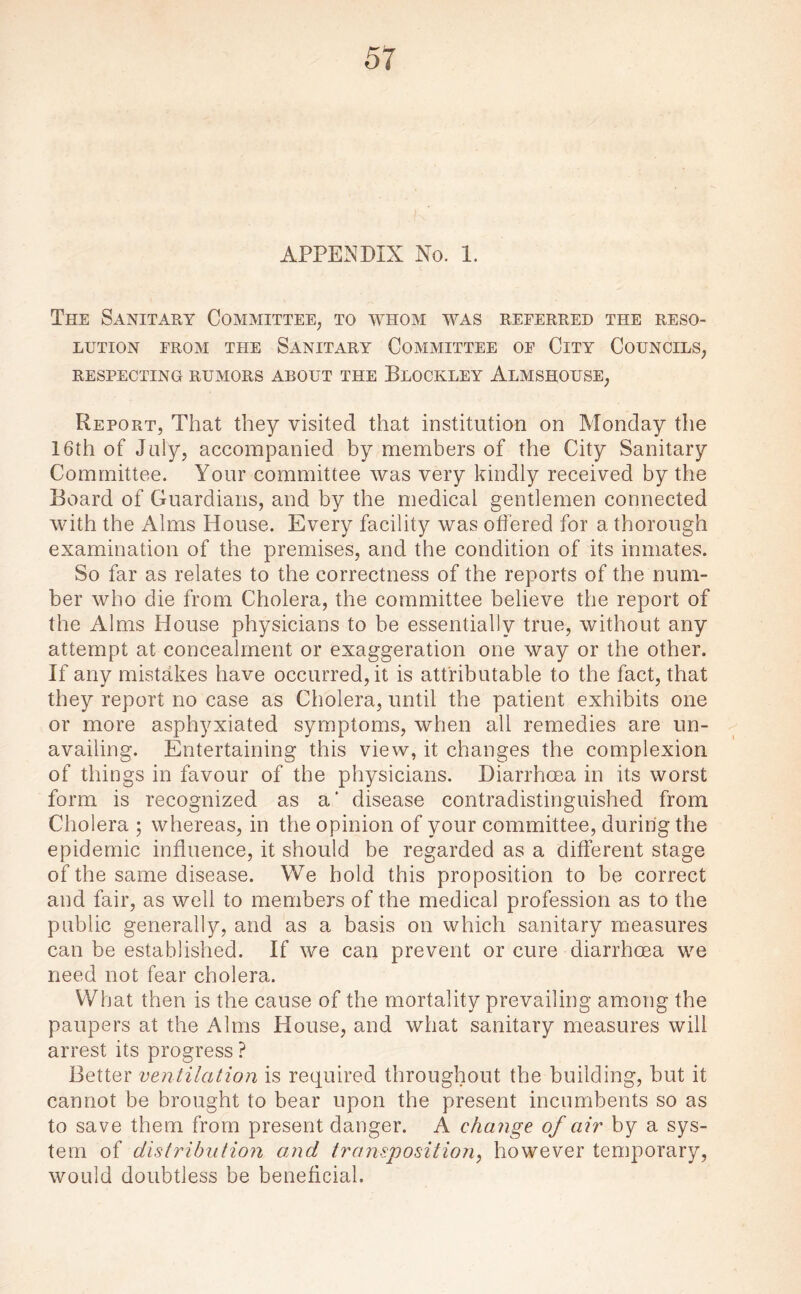 APPENDIX No. 1. The Sanitary Committee, to whom was referred the reso¬ lution from the Sanitary Committee of City Councils, RESPECTING RUMORS ABOUT THE BlOCKLEY ALMSHOUSE, Report, That they visited that institution on Monday the 16th of July, accompanied by members of the City Sanitary Committee. Your committee was very kindly received by the Board of Guardians, and by the medical gentlemen connected with the Alms House. Every facility was offered for a thorough examination of the premises, and the condition of its inmates. So far as relates to the correctness of the reports of the num¬ ber who die from Cholera, the committee believe the report of the Alms House physicians to be essentially true, without any attempt at concealment or exaggeration one way or the other. If any mistakes have occurred, it is attributable to the fact, that they report no case as Cholera, until the patient exhibits one or more asphyxiated symptoms, when all remedies are un¬ availing. Entertaining this view, it changes the complexion of things in favour of the physicians. Diarrhoea in its worst form is recognized as a' disease contradistinguished from Cholera ; whereas, in the opinion of your committee, during the epidemic influence, it should be regarded as a different stage of the same disease. We hold this proposition to be correct and fair, as well to members of the medical profession as to the public generally, and as a basis on which sanitary measures can be established. If we can prevent or cure diarrhoea we need not fear cholera. What then is the cause of the mortality prevailing among the paupers at the Alms House, and what sanitary measures will arrest its progress ? Better ventilation is required throughout the building, but it cannot be brought to bear upon the present incumbents so as to save them from present danger. A change of air by a sys¬ tem of distribution and transposition, however temporary, would doubtless be beneficial.
