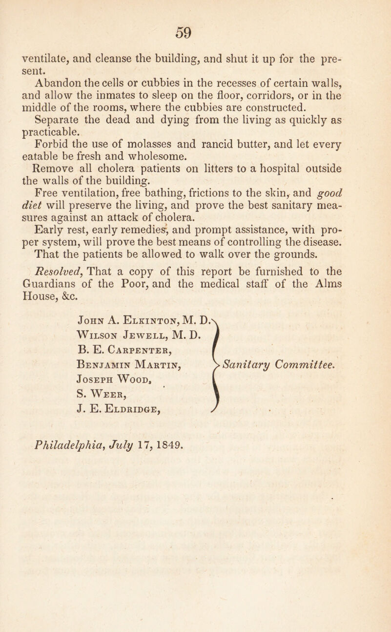 ventilate, and cleanse the building, and shut it up for the pre¬ sent. Abandon the cells or cubbies in the recesses of certain walls, and allow the inmates to sleep on the floor, corridors, or in the middle of the rooms, where the cubbies are constructed. Separate the dead and dying from the living as quickly as practicable. Forbid the use of molasses and rancid butter, and let every eatable be fresh and wholesome. Remove all cholera patients on litters to a hospital outside the walls of the building. Free ventilation, free bathing, frictions to the skin, and good diet will preserve the living, and prove the best sanitary mea¬ sures against an attack of cholera. Early rest, early remedies-, and prompt assistance, with pro¬ per system, will prove the best means of controlling the disease. That the patients be allowed to walk over the grounds. Resolved, That a copy of this report be furnished to the Guardians of the Poor, and the medical staff of the Alms House, &c. John A. Elkinton, M. D. Wilson Jewell, M. D. B. E. Carpenter, Benjamin Martin, Joseph Wood* S. Weer, J. E. Eldridge, Sanitary Committee. Philadelphia, July 17, 1849.