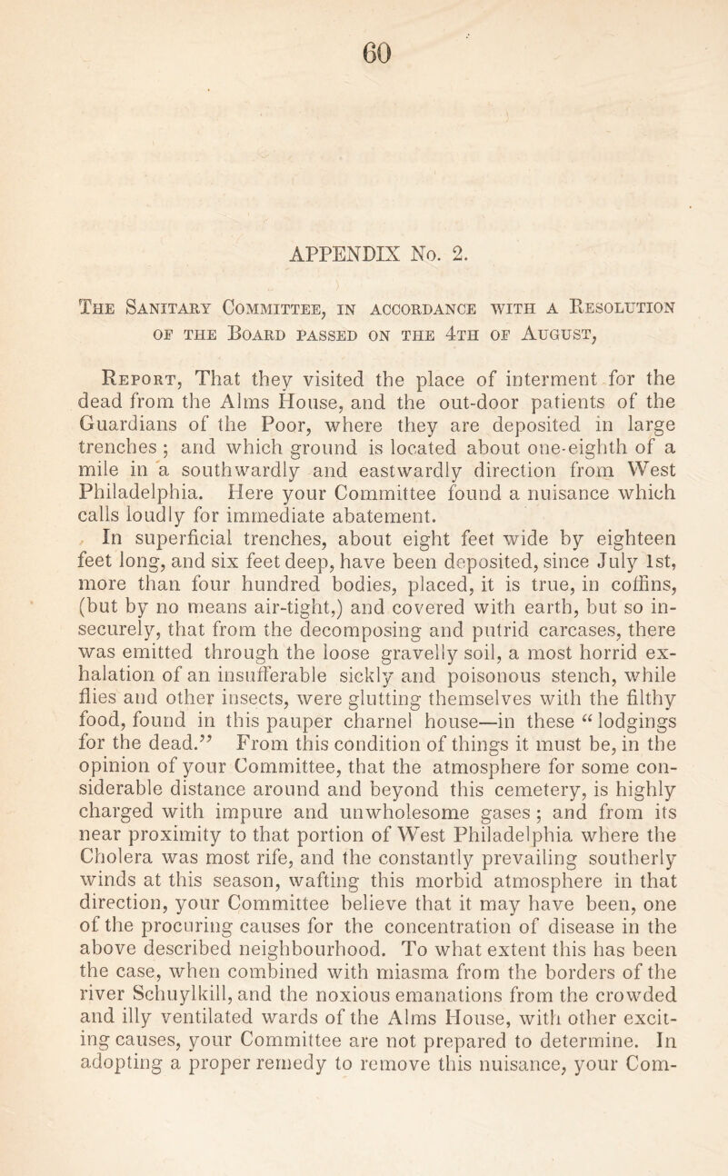 APPENDIX No. 2. The Sanitary Committee, in accordance with a Resolution oe the Board passed on the 4th of August, Report, That they visited the place of interment for the dead from the Alms House, and the out-door patients of the Guardians of the Poor, where they are deposited in large trenches ; and which ground is located about one-eighth of a mile in a southwardly and eastwardly direction from West Philadelphia. Here your Committee found a nuisance which calls loudly for immediate abatement. In superficial trenches, about eight feet wide by eighteen feet long, and six feet deep, have been deposited, since July 1st, more than four hundred bodies, placed, it is true, in coffins, (but by no means air-tight,) and covered with earth, but so in¬ securely, that from the decomposing and putrid carcases, there was emitted through the loose gravelly soil, a most horrid ex¬ halation of an insufferable sickly and poisonous stench, while flies and other insects, were glutting themselves with the filthy food, found in this pauper charnel house—in these “ lodgings for the dead.” From this condition of things it must be, in the opinion of your Committee, that the atmosphere for some con¬ siderable distance around and beyond this cemetery, is highly charged with impure and unwholesome gases ; and from its near proximity to that portion of West Philadelphia where the Cholera was most rife, and the constantly prevailing southerly winds at this season, wafting this morbid atmosphere in that direction, your Committee believe that it may have been, one of the procuring causes for the concentration of disease in the above described neighbourhood. To what extent this has been the case, when combined with miasma from the borders of the river Schuylkill, and the noxious emanations from the crowded and illy ventilated wards of the Alms House, with other excit¬ ing causes, your Committee are not prepared to determine. In adopting a proper remedy to remove this nuisance, your Com-