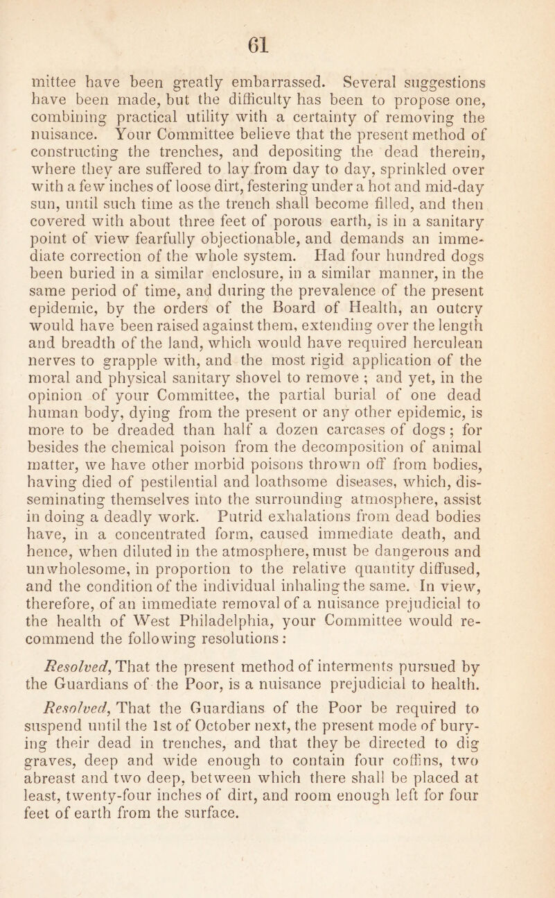 mittee have been greatly embarrassed. Several suggestions have been made, but the difficulty has been to propose one, combining practical utility with a certainty of removing the nuisance. Your Committee believe that the present method of constructing the trenches, and depositing the dead therein, where they are suffered to lay from day to day, sprinkled over with a few inches of loose dirt, festering under a hot and mid-day sun, until such time as the trench shall become filled, and then covered with about three feet of porous earth, is in a sanitary point of view fearfully objectionable, and demands an imme¬ diate correction of the whole system. Had four hundred dogs been buried in a similar enclosure, in a similar manner, in the same period of time, and during the prevalence of the present epidemic, by the orders of the Board of Health, an outcry would have been raised against them, extending over the length and breadth of the land, which would have required herculean nerves to grapple with, and the most rigid application of the moral and physical sanitary shovel to remove ; and yet, in the opinion of your Committee, the partial burial of one dead human body, dying from the present or any other epidemic, is more to be dreaded than half a dozen carcases of dogs ; for besides the chemical poison from the decomposition of animal matter, we have other morbid poisons thrown off from bodies, having died of pestilential and loathsome diseases, which, dis¬ seminating themselves into the surrounding atmosphere, assist in doing a deadly work. Putrid exhalations from dead bodies have, in a concentrated form, caused immediate death, and hence, when diluted in the atmosphere, must be dangerous and unwholesome, in proportion to the relative quantity diffused, and the condition of the individual inhaling the same. In view, therefore, of an immediate removal of a nuisance prejudicial to the health of West Philadelphia, your Committee would re¬ commend the following resolutions: Resolved, That the present method of interments pursued by the Guardians of the Poor, is a nuisance prejudicial to health. Resolved, That the Guardians of the Poor be required to suspend until the 1st of October next, the present mode of bury¬ ing their dead in trenches, and that they be directed to dig graves, deep and wide enough to contain four coffins, two abreast and two deep, between which there shall be placed at least, twenty-four inches of dirt, and room enough left for four feet of earth from the surface. f