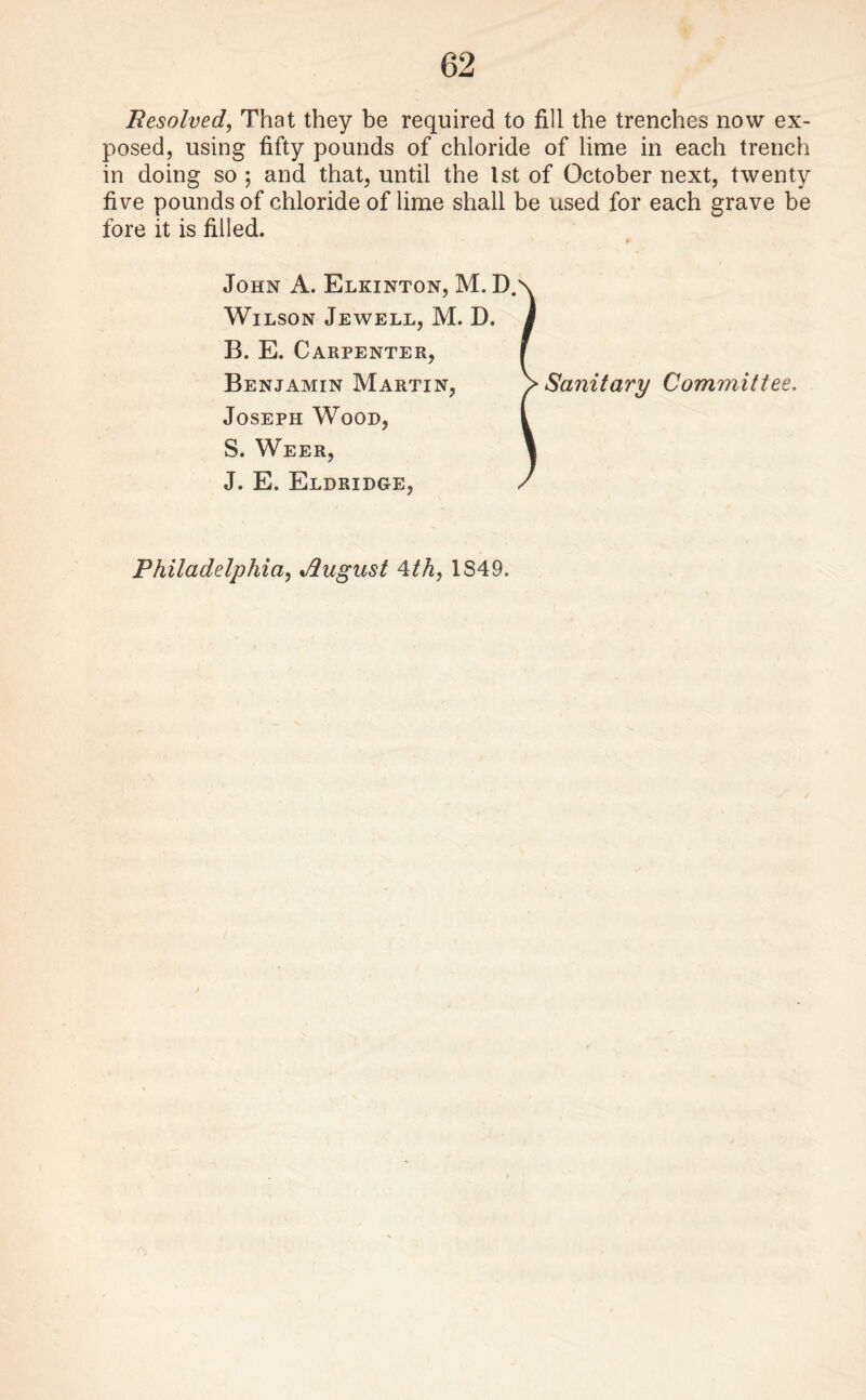 Resolved, That they be required to fill the trenches now ex¬ posed, using fifty pounds of chloride of lime in each trench in doing so ; and that, until the 1st of October next, twenty five pounds of chloride of lime shall be used for each grave be fore it is filled. John A. Elkinton, M. D. Wilson Jewell, M. D. B. E. Carpenter, Benjamin Martin, Joseph Wood, S. Weer, J. E. Eldridge, Sanitary Committee.