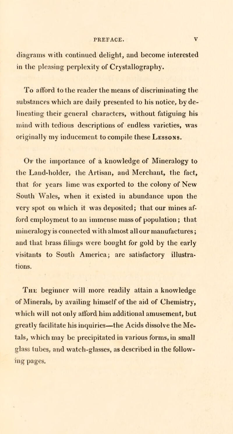 diagrams with continued delight, and become interested in the pleasing perplexity of Crystallography. To afford to the reader the means of discriminating the substances which are daily presented to his notice, by de¬ lineating their general characters, without fatiguing his mind with tedious descriptions of endless varieties, was originally my inducement to compile these Lessons. Of the importance of a knowledge of Mineralogy to the Land-holder, the Artisan, and Merchant, the fact, that for years lime was exported to the colony of New South Wales, when it existed in abundance upon the very spot on which it was deposited; that our mines af¬ ford employment to an immense mass of population; that mineralogy is connected with almost all our manufactures; and that brass filings were bought for gold by the early visitants to South America; are satisfactory illustra¬ tions. The beginner will more readily attain a knowledge of Minerals, by availing himself of the aid of Chemistry, which will not only afford him additional amusement, but greatly facilitate his inquiries—the Acids dissolve the Me¬ tals, which may be precipitated in various forms, in small glass lubes, and watch-glasses, as described in the follow¬ ing pages.