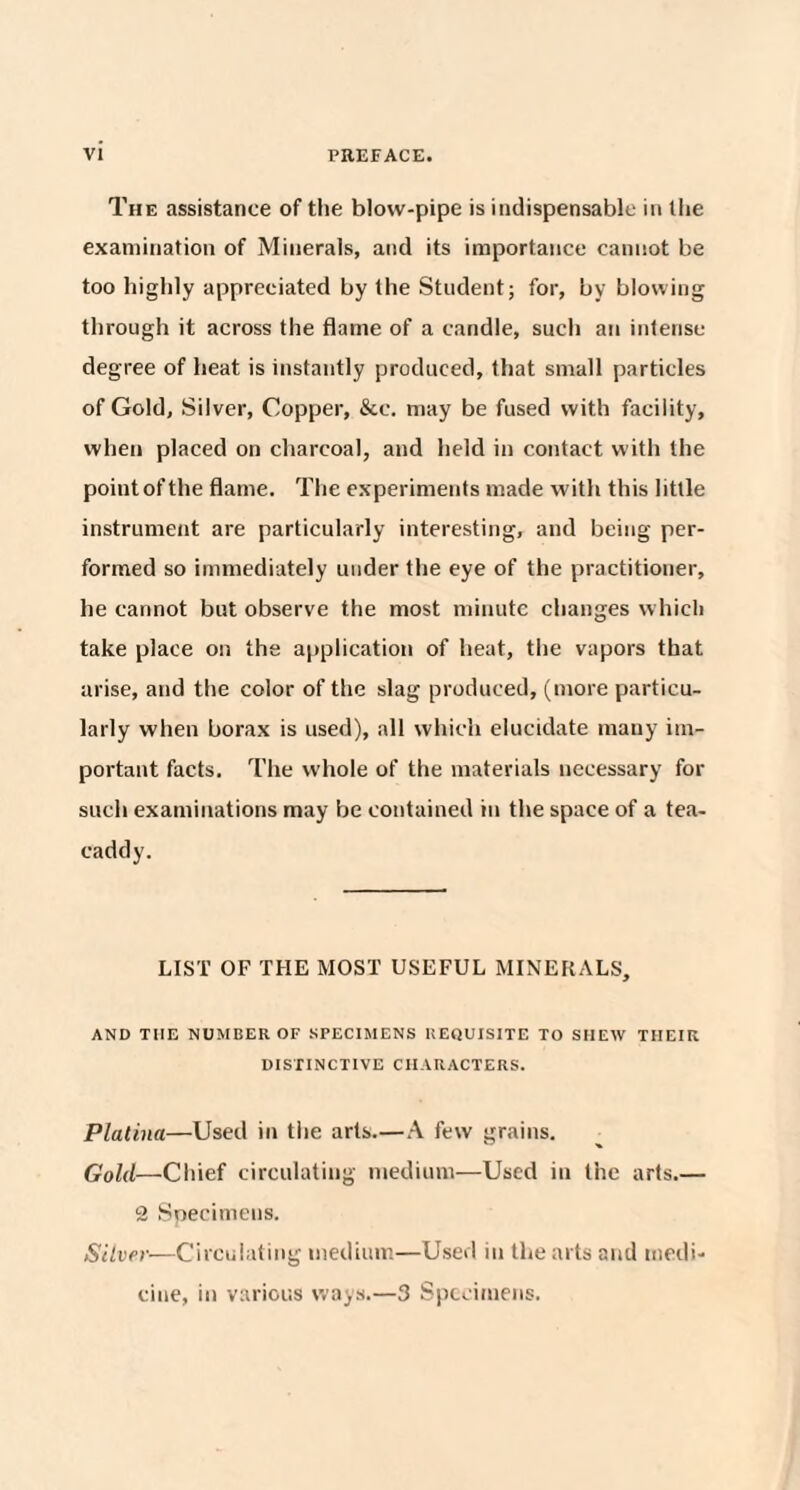 The assistance of the blow-pipe is indispensable in the examination of Minerals, and its importance cannot be too highly appreciated by the Student; for, by blowing through it across the flame of a candle, such an intense degree of heat is instantly produced, that small particles of Gold, Silver, Copper, &c. may be fused with facility, when placed on charcoal, and held in contact with the point of the flame. The experiments made with this little instrument are particularly interesting, and being per¬ formed so immediately under the eye of the practitioner, he cannot but observe the most minute changes which take place on the application of heat, the vapors that arise, and the color of the slag produced, (more particu¬ larly when borax is used), all which elucidate many im¬ portant facts. The whole of the materials necessary for such examinations may be contained in the space of a tea- caddy. LIST OF THE MOST USEFUL MINERALS, AND THE NUMBER OF SPECIMENS REQUISITE TO SHEW THEIR DISTINCTIVE CHARACTERS. Platina—Used in the arts.—A few grains. Gold—Chief circulating medium—Used in the arts.— 2 Specimens. Silver—Circulating medium—Used in the arts and medi¬ cine, in various ways.—3 Specimens.