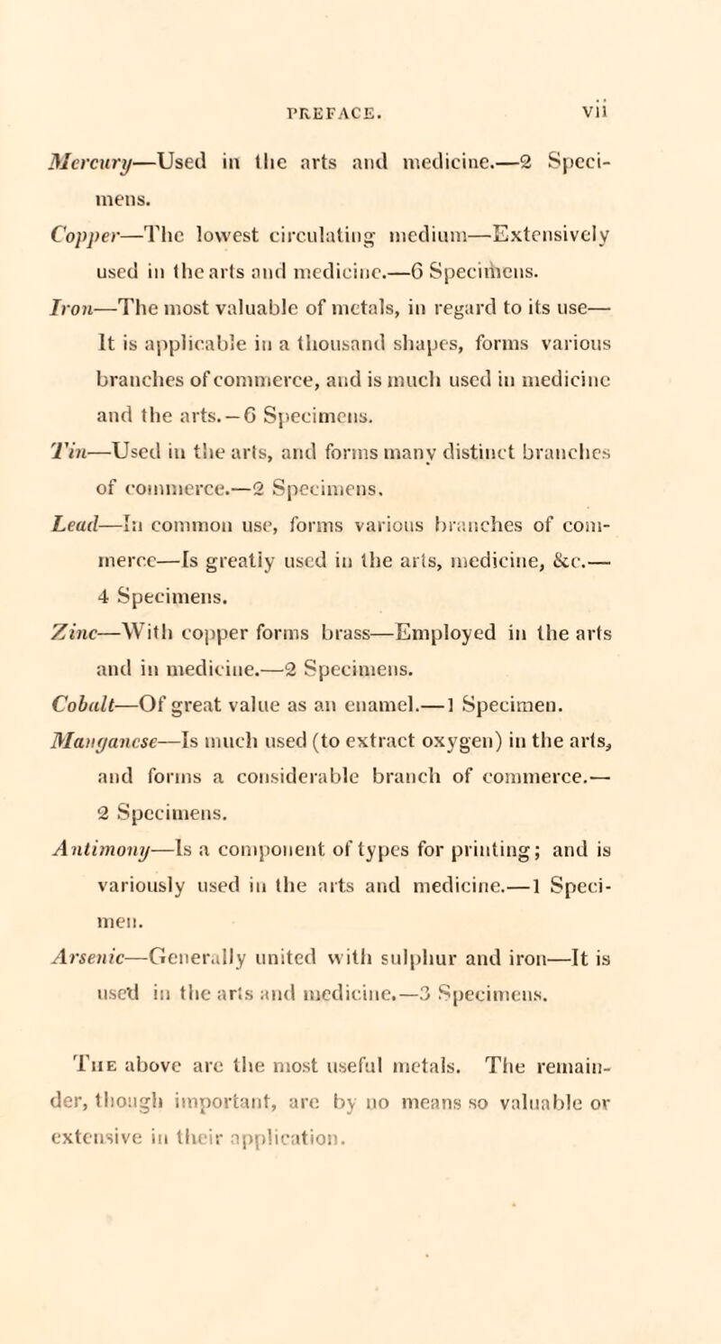 Mercury—Used in 1 lie arts and medicine.—2 Speci¬ mens. Copper—The lowest circulating medium—Extensively used in the arts and medicine.—6 Specimens. Iron—The most valuable of metals, in regard to its use— It is applicable in a thousand shapes, forms various branches of commerce, and is much used in medicine and the arts. —6 Specimens. Tin—Used in the arts, and forms many distinct branches of commerce.—2 Specimens. Lead—In common use, forms various branches of com¬ merce—Is greatly used in the arts, medicine, ike.—• 4 Specimens. Zinc—With copper forms brass—Employed in the arts and in medicine.—2 Specimens. Cobalt—Of great value as an enamel.— ] Specimen. Manganese—Is much used (to extract oxygen) in the arts, and forms a considerable branch of commerce.— 2 Specimens. Antimony—is a component of types for printing; and is variously used iu the arts and medicine.—1 Speci¬ men. Arsenic—Generally united with sulphur and iron—It is used in the arts and medicine.—3 Specimens. The above are the most useful metals. The remain¬ der, though important, are by no means so valuable or extensive in their application.