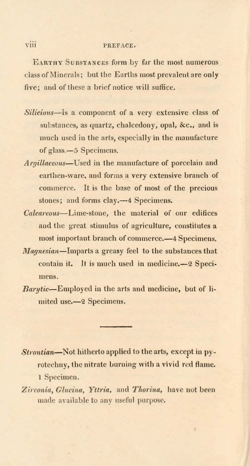 Earthy Sup.stances form by far the most numerous classof Minerals; but the Earths most prevalent are only five; and of these a brief notice will suffice. Silicious—Is a component of a very extensive class of substances, as quartz, chalcedony, opal, &c„ and is much used in the arts, especially in the manufacture of glass.—5 Specimens. Argillaceous—Used in the manufacture of porcelain and earthen-ware, and forms a very extensive branch of commerce. It is the base of most of the precious stones; and forms clay.—4 Specimens. Calcareous—Lime-stone, the material of our edifices and the great stimulus of agriculture, constitutes a most important branch of commerce.—4 Specimens. Magnesian—Imparts a greasy feel to the substances that contain it. It is much used in medicine.—2 Speci¬ mens. liarytic—Employed in the arts and medicine, but of li¬ mited use.—2 Specimens. Strontian—Not hitherto applied to the arts, except in py- rotechuy, the nitrate burning with a vivid red flame. 1 Specimen. Zirconia, Glucina, Yttria, and Thorina, have not been made available to any useful purpose.